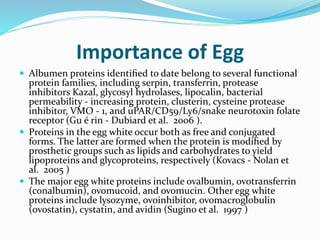 Importance of Egg
 Albumen proteins identiﬁed to date belong to several functional
protein families, including serpin, transferrin, protease
inhibitors Kazal, glycosyl hydrolases, lipocalin, bacterial
permeability - increasing protein, clusterin, cysteine protease
inhibitor, VMO - 1, and uPAR/CD59/Ly6/snake neurotoxin folate
receptor (Gu é rin - Dubiard et al. 2006 ).
 Proteins in the egg white occur both as free and conjugated
forms. The latter are formed when the protein is modiﬁed by
prosthetic groups such as lipids and carbohydrates to yield
lipoproteins and glycoproteins, respectively (Kovacs - Nolan et
al. 2005 )
 The major egg white proteins include ovalbumin, ovotransferrin
(conalbumin), ovomucoid, and ovomucin. Other egg white
proteins include lysozyme, ovoinhibitor, ovomacroglobulin
(ovostatin), cystatin, and avidin (Sugino et al. 1997 )
 