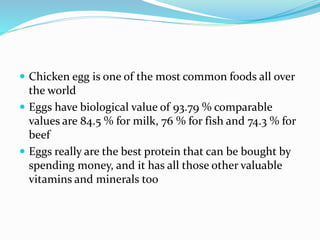  Chicken egg is one of the most common foods all over
the world
 Eggs have biological value of 93.79 % comparable
values are 84.5 % for milk, 76 % for fish and 74.3 % for
beef
 Eggs really are the best protein that can be bought by
spending money, and it has all those other valuable
vitamins and minerals too
 