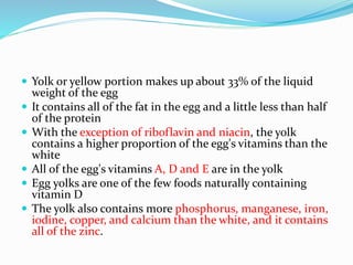  Yolk or yellow portion makes up about 33% of the liquid
weight of the egg
 It contains all of the fat in the egg and a little less than half
of the protein
 With the exception of riboflavin and niacin, the yolk
contains a higher proportion of the egg's vitamins than the
white
 All of the egg's vitamins A, D and E are in the yolk
 Egg yolks are one of the few foods naturally containing
vitamin D
 The yolk also contains more phosphorus, manganese, iron,
iodine, copper, and calcium than the white, and it contains
all of the zinc.
 