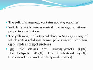  The yolk of a large egg contains about 59 calories
 Yolk fatty acids have a central role in egg nutritional
properties evaluation
 The yolk weight of a typical chicken 60g egg is 20g, of
which 50% is solid matter and 50% is water; it contains
6g of lipids and 3g of proteins
 Egg lipid classes are: Triacylglycerol’s (65%),
Phospholipids (28.3%), Free Cholesterol (5.2%),
Cholesterol ester and free fatty acids (traces).
 
