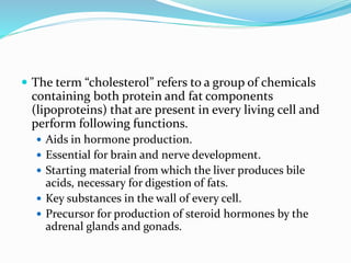  The term “cholesterol” refers to a group of chemicals
containing both protein and fat components
(lipoproteins) that are present in every living cell and
perform following functions.
 Aids in hormone production.
 Essential for brain and nerve development.
 Starting material from which the liver produces bile
acids, necessary for digestion of fats.
 Key substances in the wall of every cell.
 Precursor for production of steroid hormones by the
adrenal glands and gonads.
 