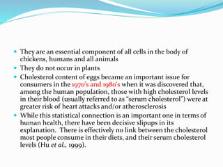  They are an essential component of all cells in the body of
chickens, humans and all animals
 They do not occur in plants
 Cholesterol content of eggs became an important issue for
consumers in the 1970's and 1980's when it was discovered that,
among the human population, those with high cholesterol levels
in their blood (usually referred to as “serum cholesterol”) were at
greater risk of heart attacks and/or atherosclerosis
 While this statistical connection is an important one in terms of
human health, there have been decisive slipups in its
explanation. There is effectively no link between the cholesterol
most people consume in their diets, and their serum cholesterol
levels (Hu et al., 1999).
 