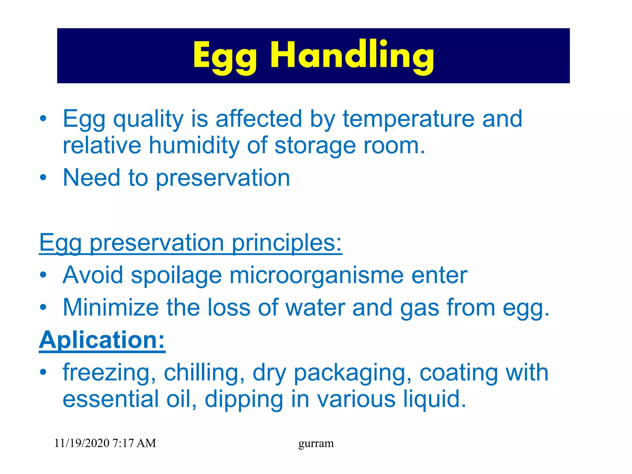 Egg Handling
• Egg quality is affected by temperature and
relative humidity of storage room.
• Need to preservation
Egg preservation principles:
• Avoid spoilage microorganisme enter
• Minimize the loss of water and gas from egg.
Aplication:
• freezing, chilling, dry packaging, coating with
essential oil, dipping in various liquid.
11/19/2020 7:17 AM gurram
 