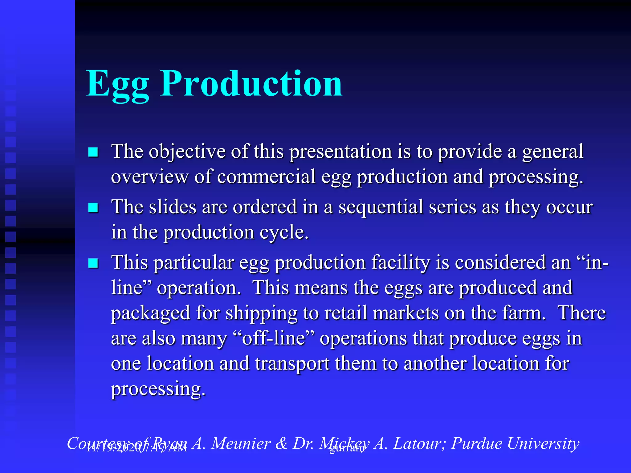 Egg Production
 The objective of this presentation is to provide a general
overview of commercial egg production and processing.
 The slides are ordered in a sequential series as they occur
in the production cycle.
 This particular egg production facility is considered an “in-
line” operation. This means the eggs are produced and
packaged for shipping to retail markets on the farm. There
are also many “off-line” operations that produce eggs in
one location and transport them to another location for
processing.
Courtesy of Ryan A. Meunier & Dr. Mickey A. Latour; Purdue University11/19/2020 7:17 AM gurram
 