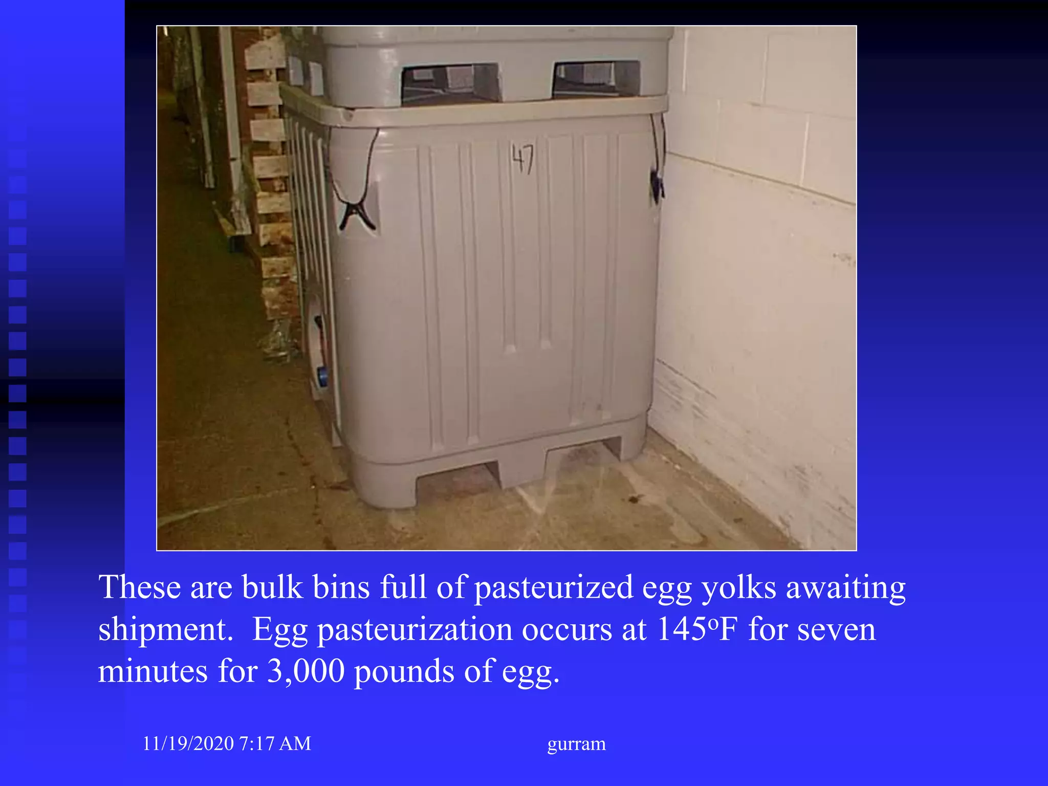 These are bulk bins full of pasteurized egg yolks awaiting
shipment. Egg pasteurization occurs at 145oF for seven
minutes for 3,000 pounds of egg.
11/19/2020 7:17 AM gurram
 