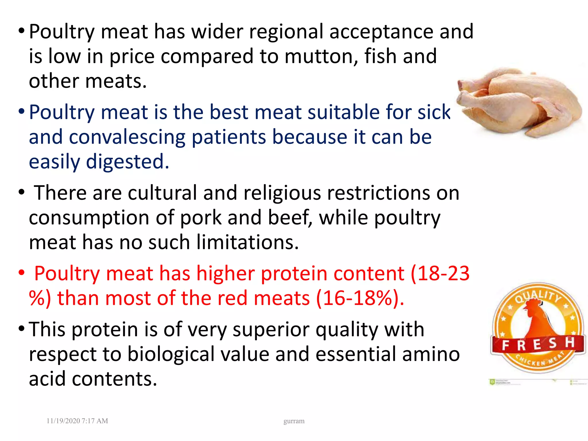 •Poultry meat has wider regional acceptance and
is low in price compared to mutton, fish and
other meats.
•Poultry meat is the best meat suitable for sick
and convalescing patients because it can be
easily digested.
• There are cultural and religious restrictions on
consumption of pork and beef, while poultry
meat has no such limitations.
• Poultry meat has higher protein content (18-23
%) than most of the red meats (16-18%).
•This protein is of very superior quality with
respect to biological value and essential amino
acid contents.
11/19/2020 7:17 AM gurram
 