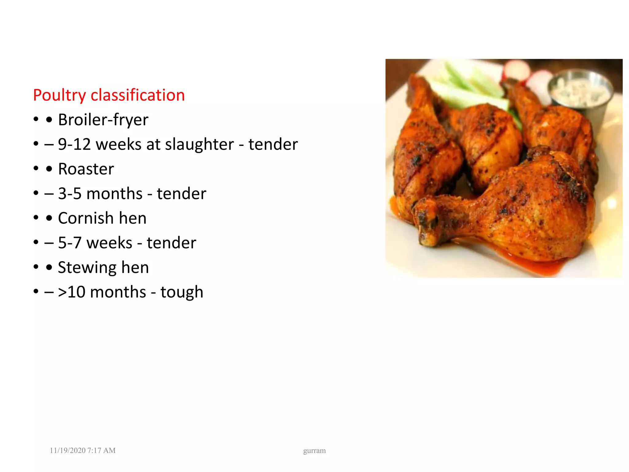 Poultry classification
• • Broiler-fryer
• – 9-12 weeks at slaughter - tender
• • Roaster
• – 3-5 months - tender
• • Cornish hen
• – 5-7 weeks - tender
• • Stewing hen
• – >10 months - tough
11/19/2020 7:17 AM gurram
 