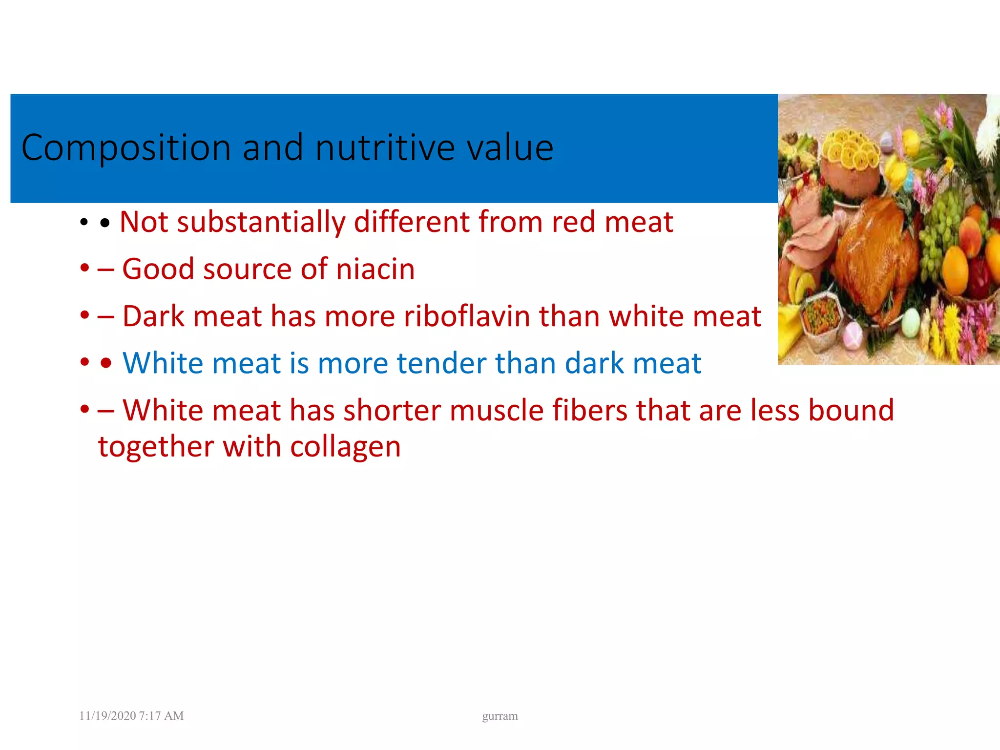 Composition and nutritive value
• • Not substantially different from red meat
• – Good source of niacin
• – Dark meat has more riboflavin than white meat
• • White meat is more tender than dark meat
• – White meat has shorter muscle fibers that are less bound
together with collagen
11/19/2020 7:17 AM gurram
 