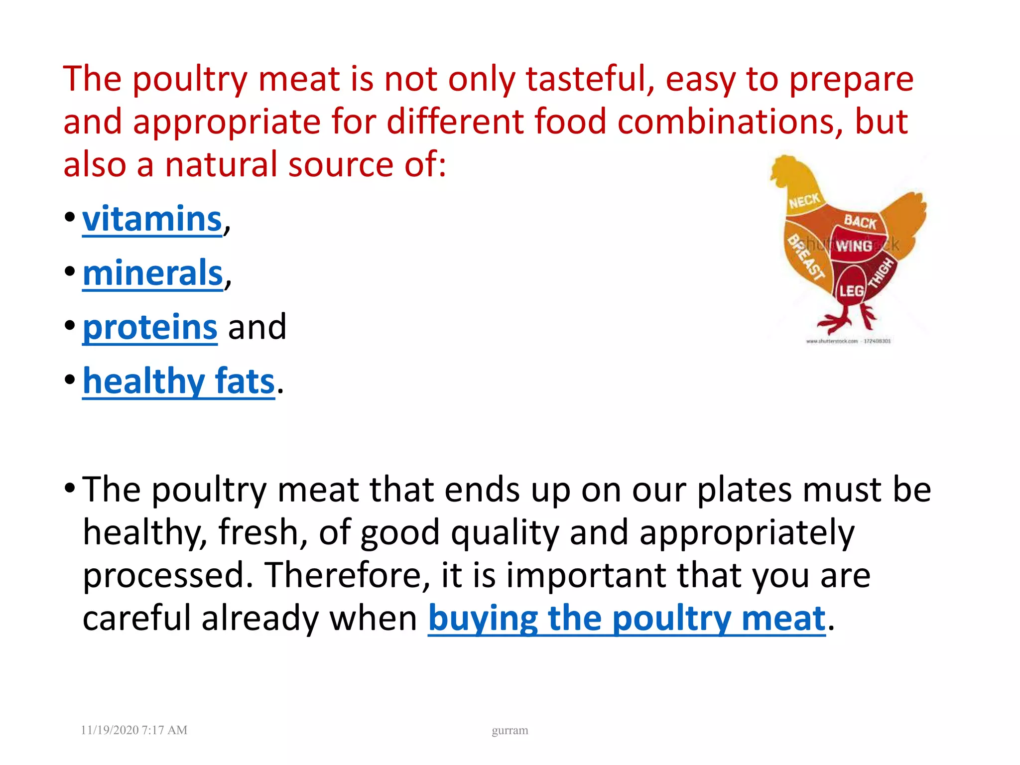 The poultry meat is not only tasteful, easy to prepare
and appropriate for different food combinations, but
also a natural source of:
•vitamins,
•minerals,
•proteins and
•healthy fats.
•The poultry meat that ends up on our plates must be
healthy, fresh, of good quality and appropriately
processed. Therefore, it is important that you are
careful already when buying the poultry meat.
11/19/2020 7:17 AM gurram
 