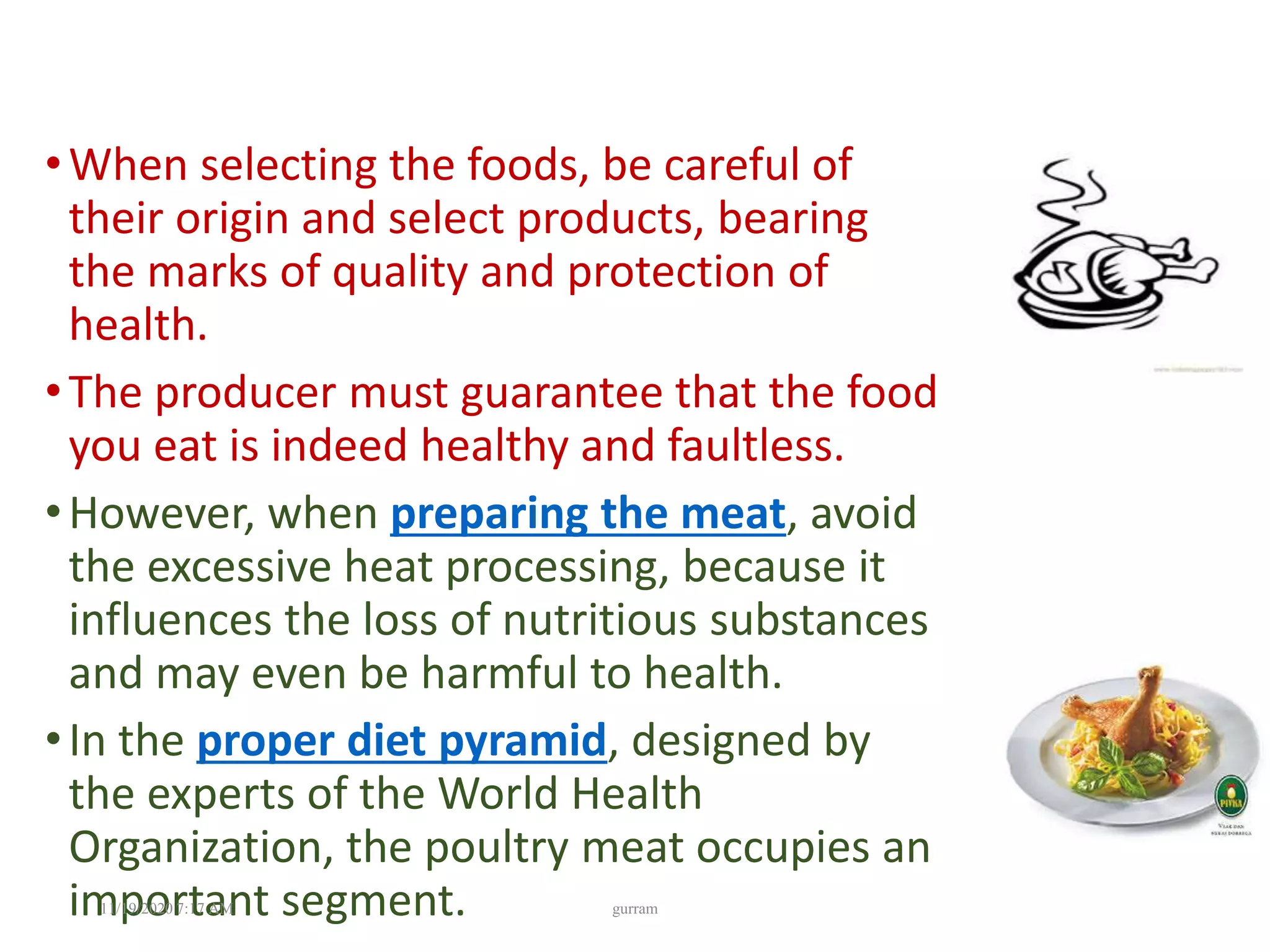 •When selecting the foods, be careful of
their origin and select products, bearing
the marks of quality and protection of
health.
•The producer must guarantee that the food
you eat is indeed healthy and faultless.
•However, when preparing the meat, avoid
the excessive heat processing, because it
influences the loss of nutritious substances
and may even be harmful to health.
•In the proper diet pyramid, designed by
the experts of the World Health
Organization, the poultry meat occupies an
important segment.11/19/2020 7:17 AM gurram
 