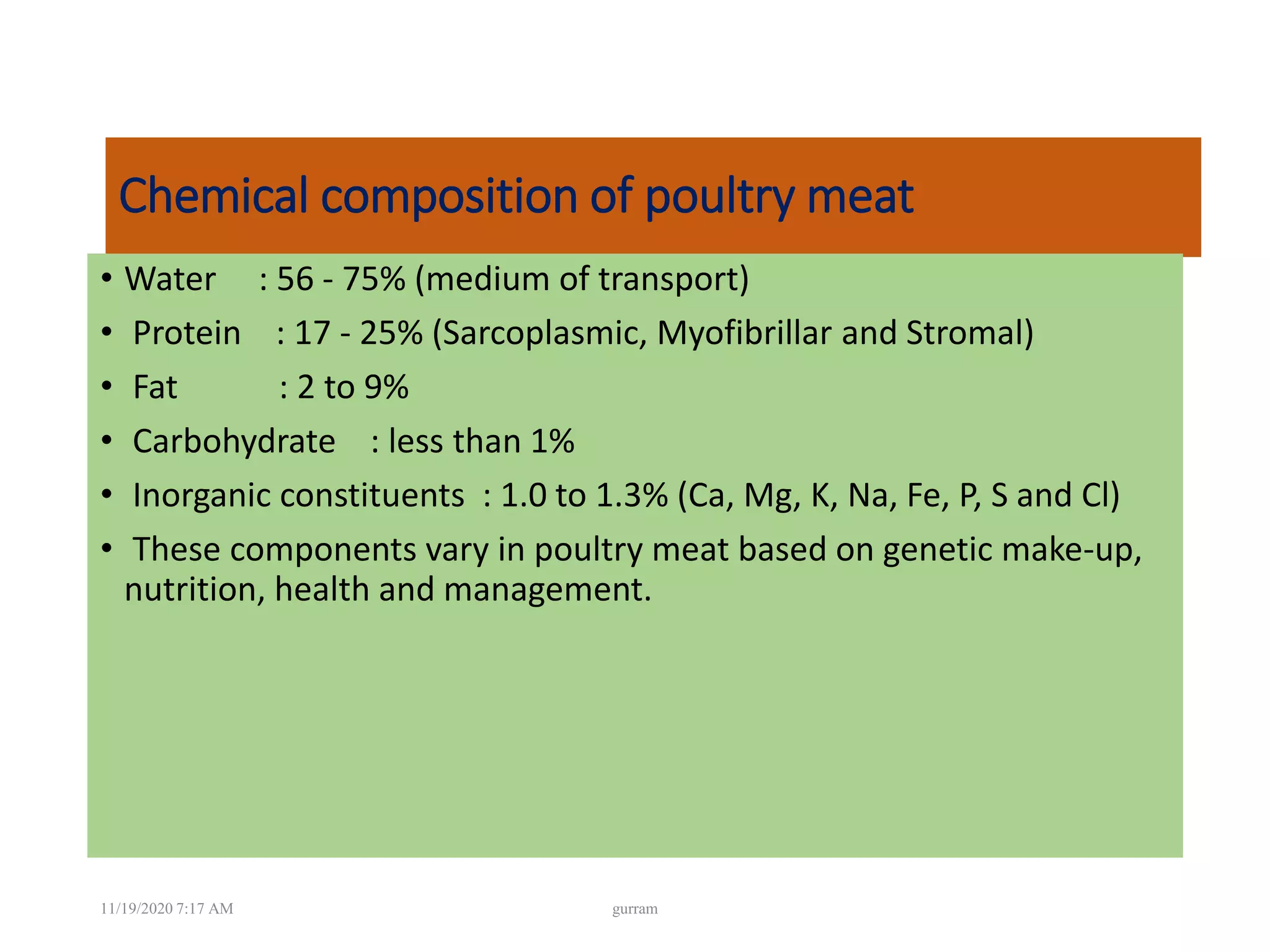 Chemical composition of poultry meat
• Water : 56 - 75% (medium of transport)
• Protein : 17 - 25% (Sarcoplasmic, Myofibrillar and Stromal)
• Fat : 2 to 9%
• Carbohydrate : less than 1%
• Inorganic constituents : 1.0 to 1.3% (Ca, Mg, K, Na, Fe, P, S and Cl)
• These components vary in poultry meat based on genetic make-up,
nutrition, health and management.
11/19/2020 7:17 AM gurram
 