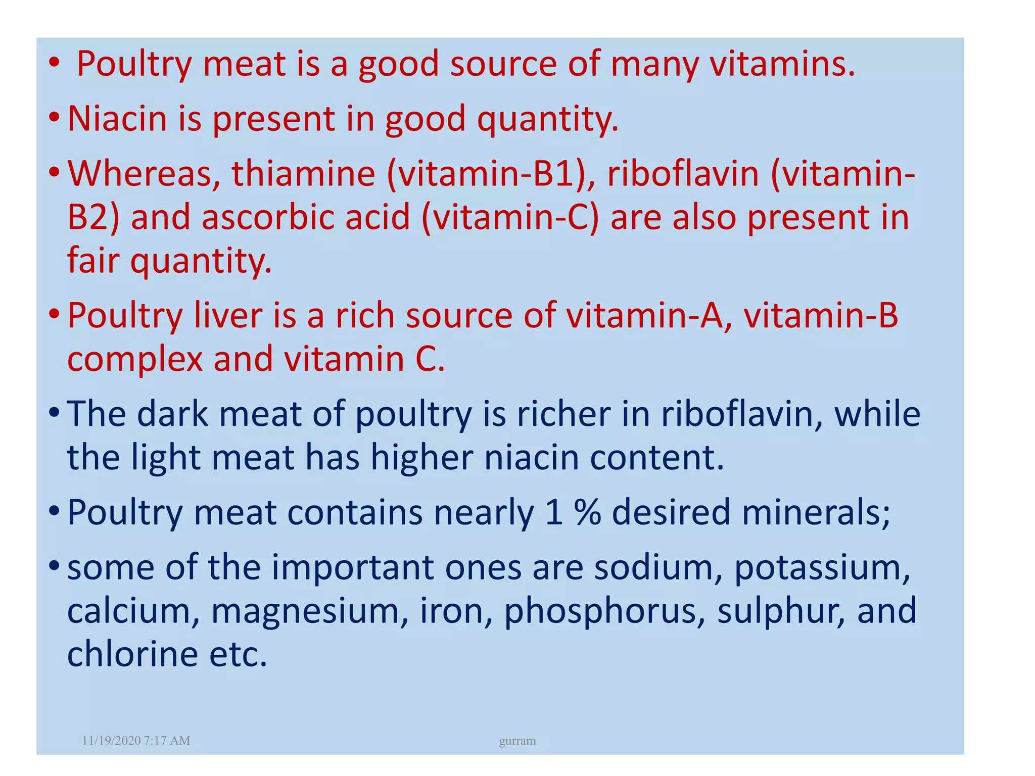 • Poultry meat is a good source of many vitamins.
•Niacin is present in good quantity.
•Whereas, thiamine (vitamin-B1), riboflavin (vitamin-
B2) and ascorbic acid (vitamin-C) are also present in
fair quantity.
•Poultry liver is a rich source of vitamin-A, vitamin-B
complex and vitamin C.
•The dark meat of poultry is richer in riboflavin, while
the light meat has higher niacin content.
•Poultry meat contains nearly 1 % desired minerals;
•some of the important ones are sodium, potassium,
calcium, magnesium, iron, phosphorus, sulphur, and
chlorine etc.
11/19/2020 7:17 AM gurram
 