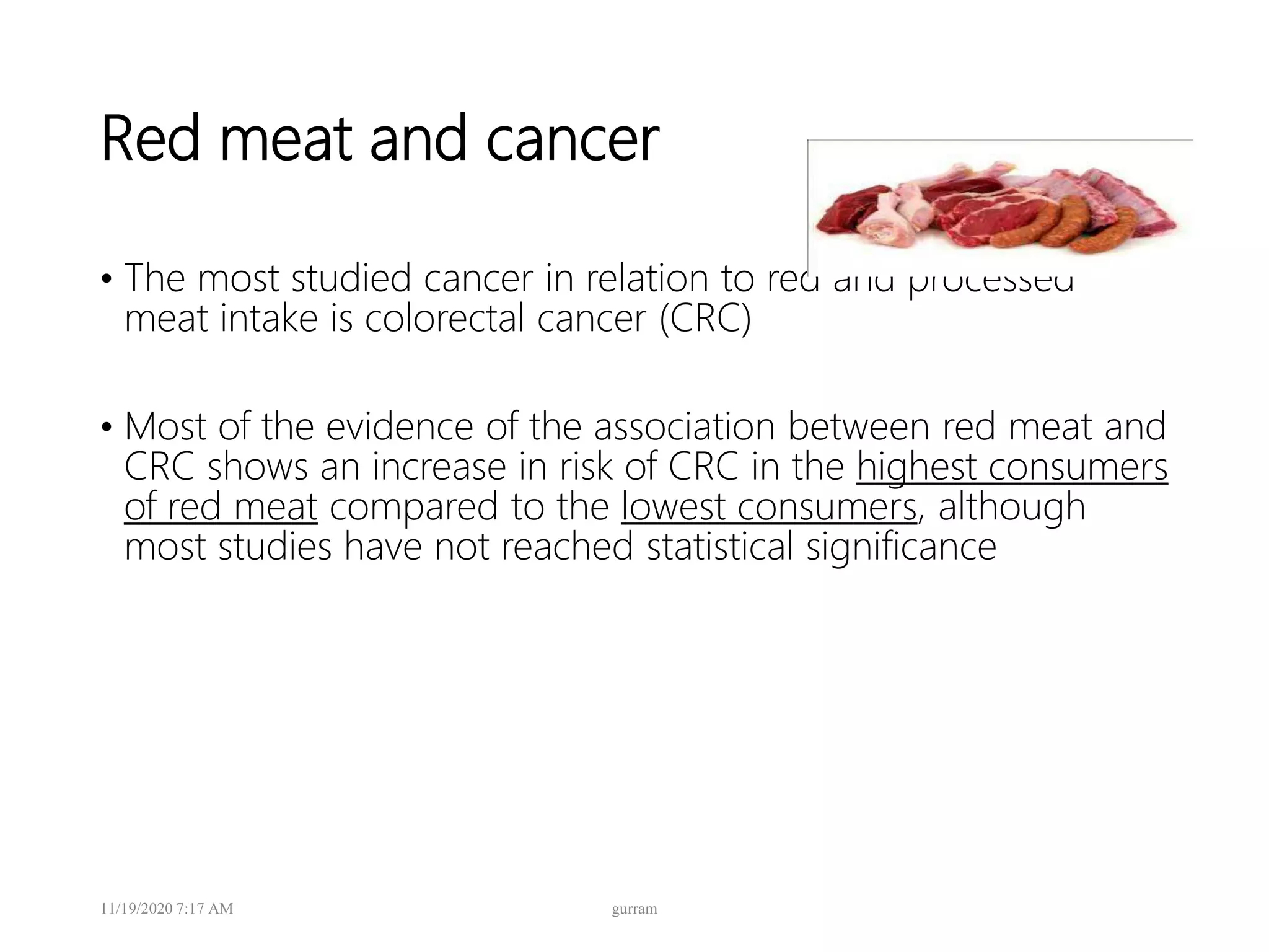 Red meat and cancer
• The most studied cancer in relation to red and processed
meat intake is colorectal cancer (CRC)
• Most of the evidence of the association between red meat and
CRC shows an increase in risk of CRC in the highest consumers
of red meat compared to the lowest consumers, although
most studies have not reached statistical significance
11/19/2020 7:17 AM gurram
 