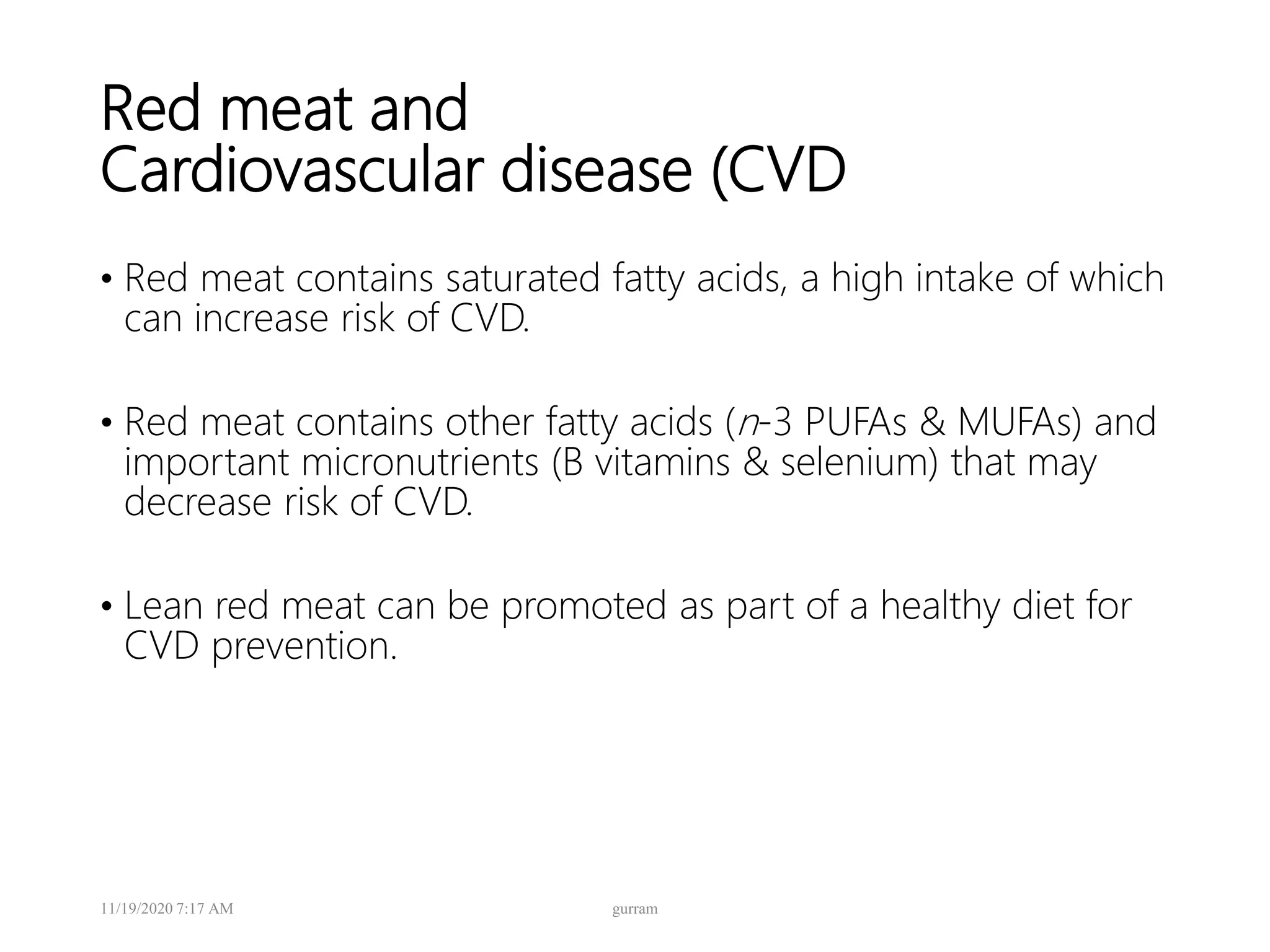 Red meat and
Cardiovascular disease (CVD
• Red meat contains saturated fatty acids, a high intake of which
can increase risk of CVD.
• Red meat contains other fatty acids (n-3 PUFAs & MUFAs) and
important micronutrients (B vitamins & selenium) that may
decrease risk of CVD.
• Lean red meat can be promoted as part of a healthy diet for
CVD prevention.
11/19/2020 7:17 AM gurram
 