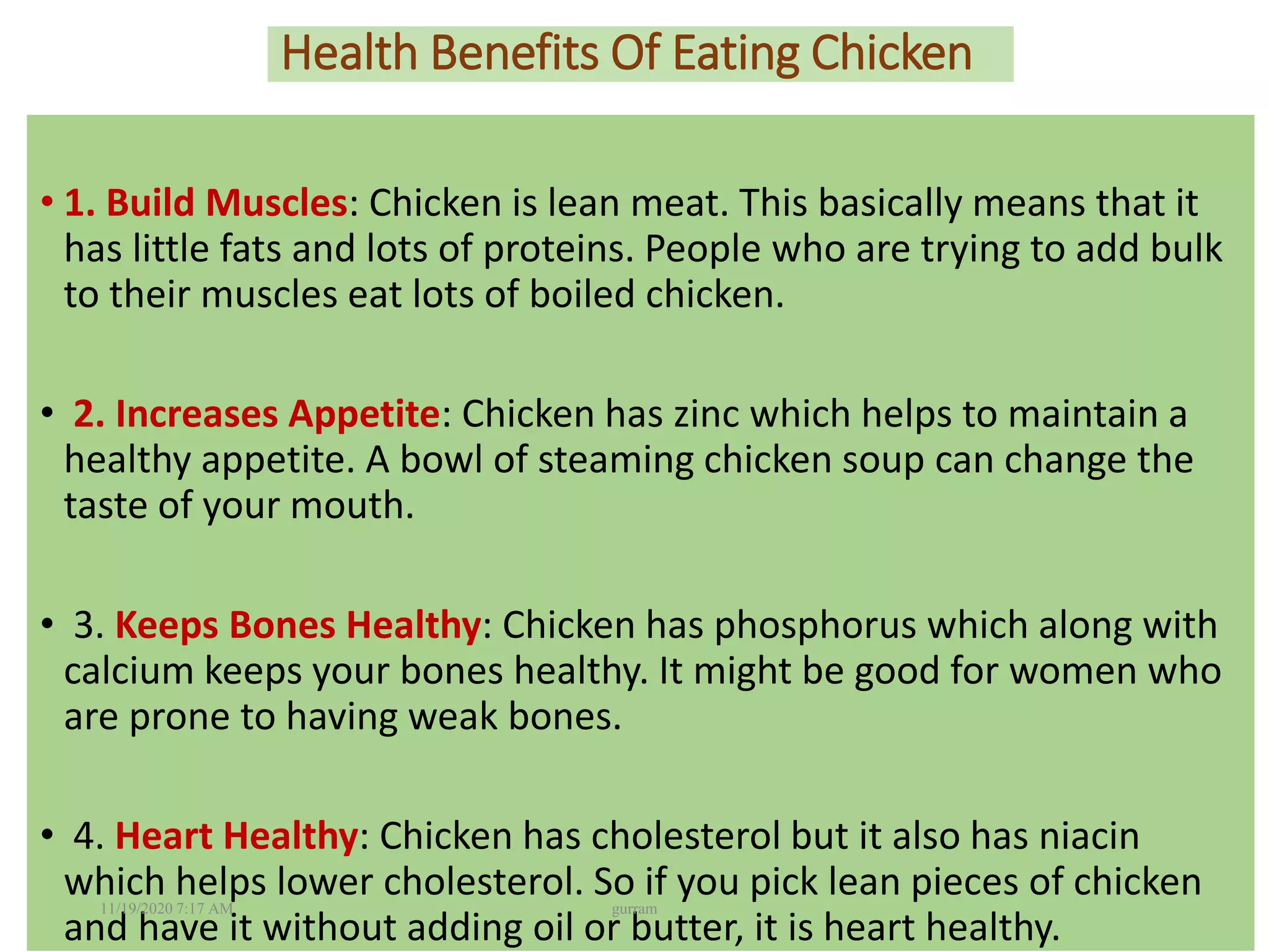 Health Benefits Of Eating Chicken
• 1. Build Muscles: Chicken is lean meat. This basically means that it
has little fats and lots of proteins. People who are trying to add bulk
to their muscles eat lots of boiled chicken.
• 2. Increases Appetite: Chicken has zinc which helps to maintain a
healthy appetite. A bowl of steaming chicken soup can change the
taste of your mouth.
• 3. Keeps Bones Healthy: Chicken has phosphorus which along with
calcium keeps your bones healthy. It might be good for women who
are prone to having weak bones.
• 4. Heart Healthy: Chicken has cholesterol but it also has niacin
which helps lower cholesterol. So if you pick lean pieces of chicken
and have it without adding oil or butter, it is heart healthy.
11/19/2020 7:17 AM gurram
 