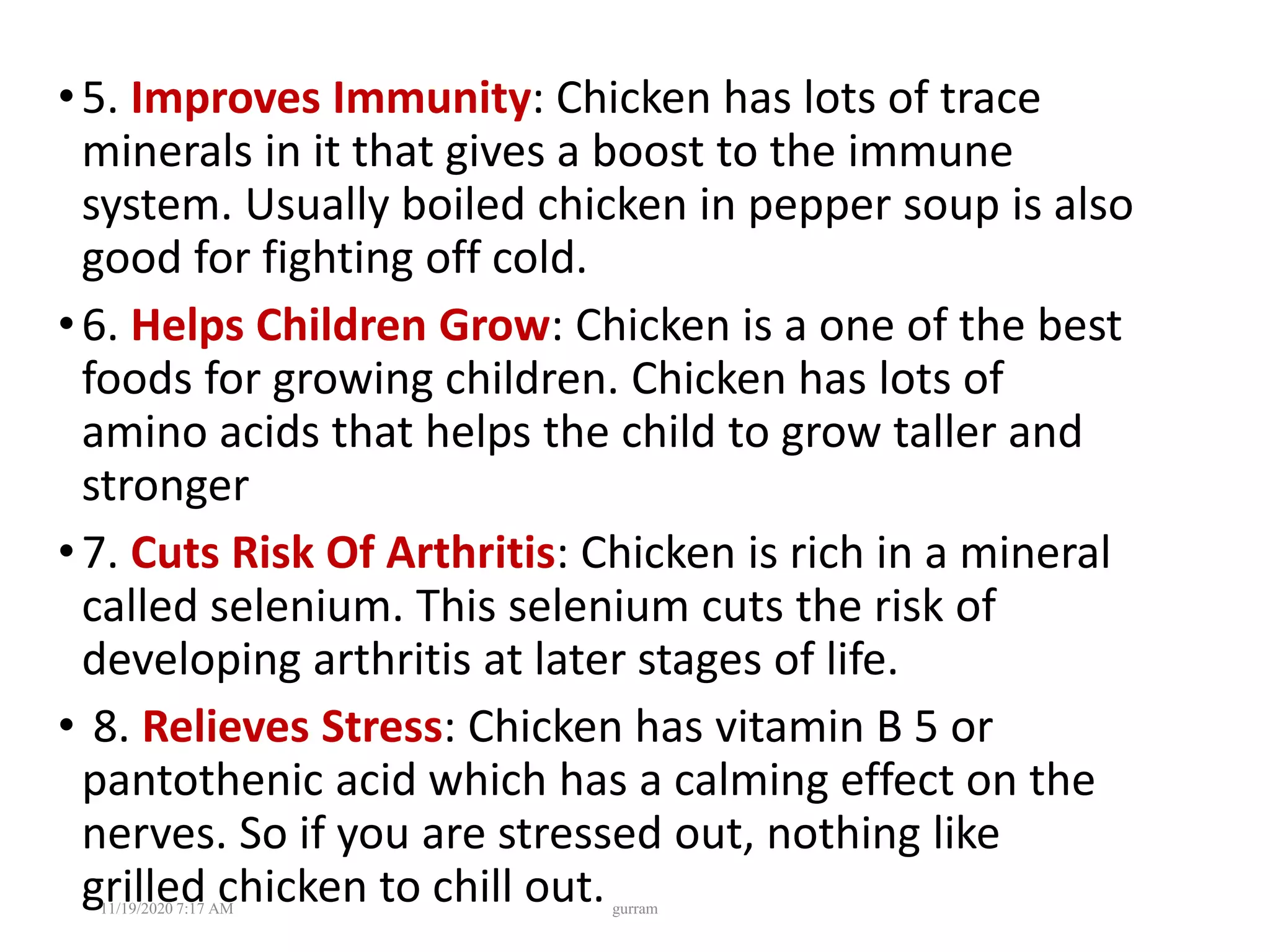 •5. Improves Immunity: Chicken has lots of trace
minerals in it that gives a boost to the immune
system. Usually boiled chicken in pepper soup is also
good for fighting off cold.
•6. Helps Children Grow: Chicken is a one of the best
foods for growing children. Chicken has lots of
amino acids that helps the child to grow taller and
stronger
•7. Cuts Risk Of Arthritis: Chicken is rich in a mineral
called selenium. This selenium cuts the risk of
developing arthritis at later stages of life.
• 8. Relieves Stress: Chicken has vitamin B 5 or
pantothenic acid which has a calming effect on the
nerves. So if you are stressed out, nothing like
grilled chicken to chill out.11/19/2020 7:17 AM gurram
 