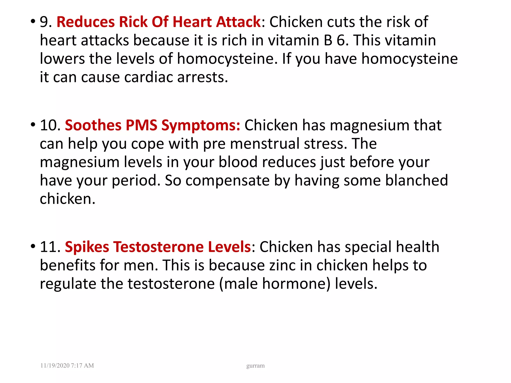 • 9. Reduces Rick Of Heart Attack: Chicken cuts the risk of
heart attacks because it is rich in vitamin B 6. This vitamin
lowers the levels of homocysteine. If you have homocysteine
it can cause cardiac arrests.
• 10. Soothes PMS Symptoms: Chicken has magnesium that
can help you cope with pre menstrual stress. The
magnesium levels in your blood reduces just before your
have your period. So compensate by having some blanched
chicken.
• 11. Spikes Testosterone Levels: Chicken has special health
benefits for men. This is because zinc in chicken helps to
regulate the testosterone (male hormone) levels.
11/19/2020 7:17 AM gurram
 