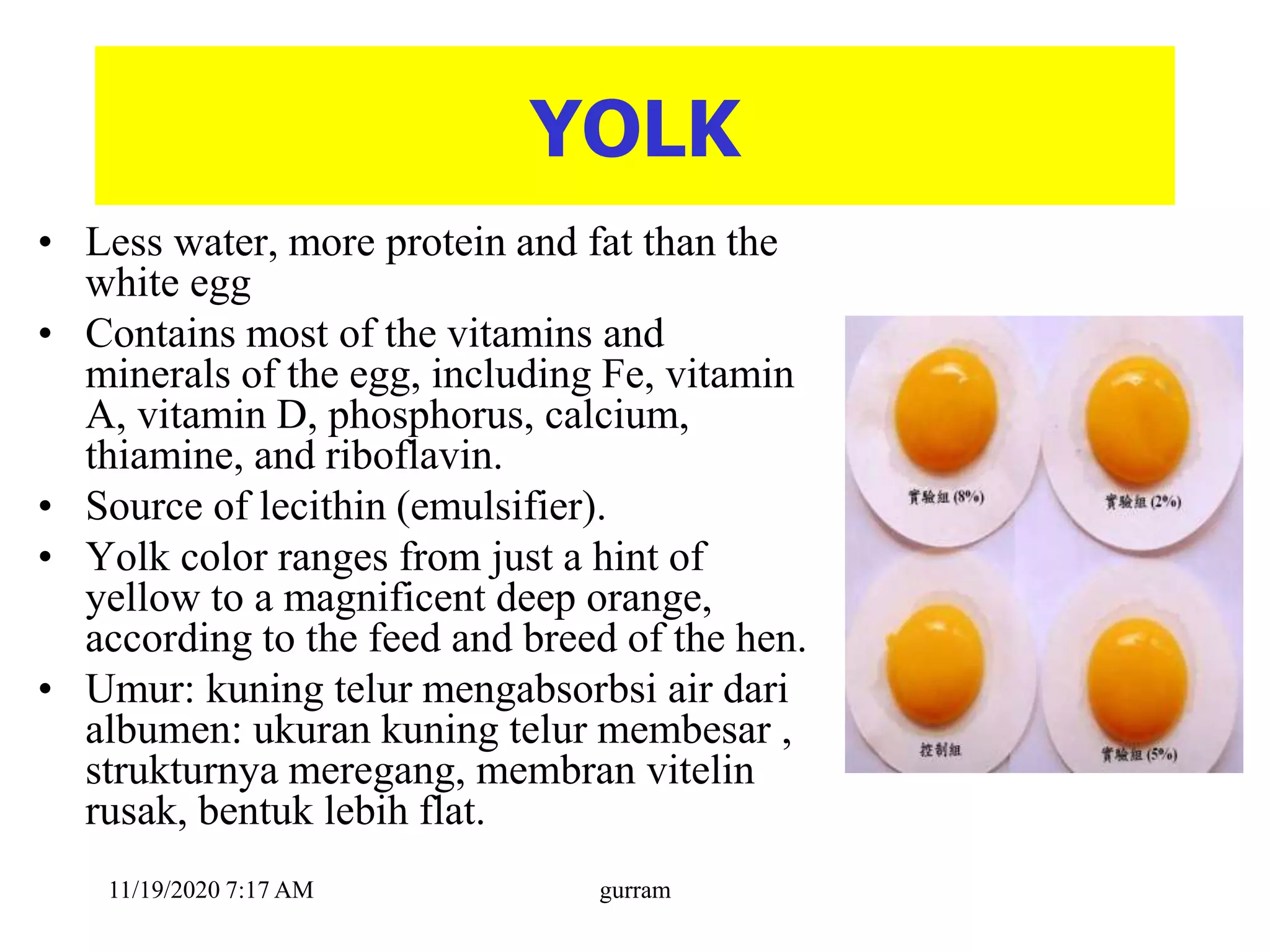 YOLK
• Less water, more protein and fat than the
white egg
• Contains most of the vitamins and
minerals of the egg, including Fe, vitamin
A, vitamin D, phosphorus, calcium,
thiamine, and riboflavin.
• Source of lecithin (emulsifier).
• Yolk color ranges from just a hint of
yellow to a magnificent deep orange,
according to the feed and breed of the hen.
• Umur: kuning telur mengabsorbsi air dari
albumen: ukuran kuning telur membesar ,
strukturnya meregang, membran vitelin
rusak, bentuk lebih flat.
11/19/2020 7:17 AM gurram
 