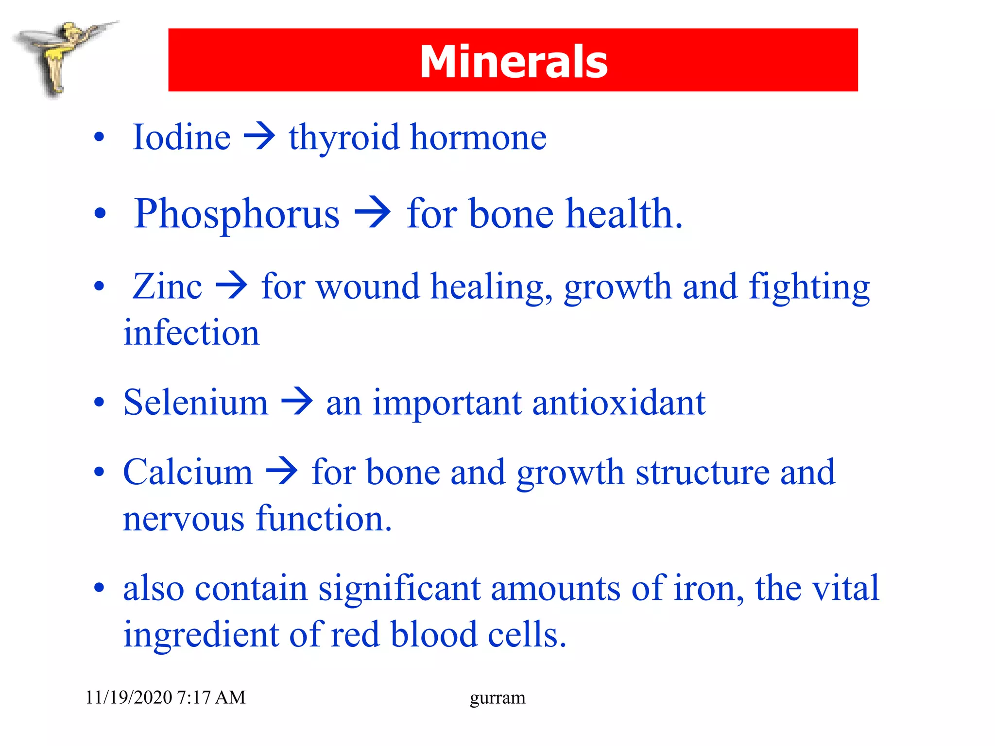 Minerals
• Iodine  thyroid hormone
• Phosphorus  for bone health.
• Zinc  for wound healing, growth and fighting
infection
• Selenium  an important antioxidant
• Calcium  for bone and growth structure and
nervous function.
• also contain significant amounts of iron, the vital
ingredient of red blood cells.
11/19/2020 7:17 AM gurram
 