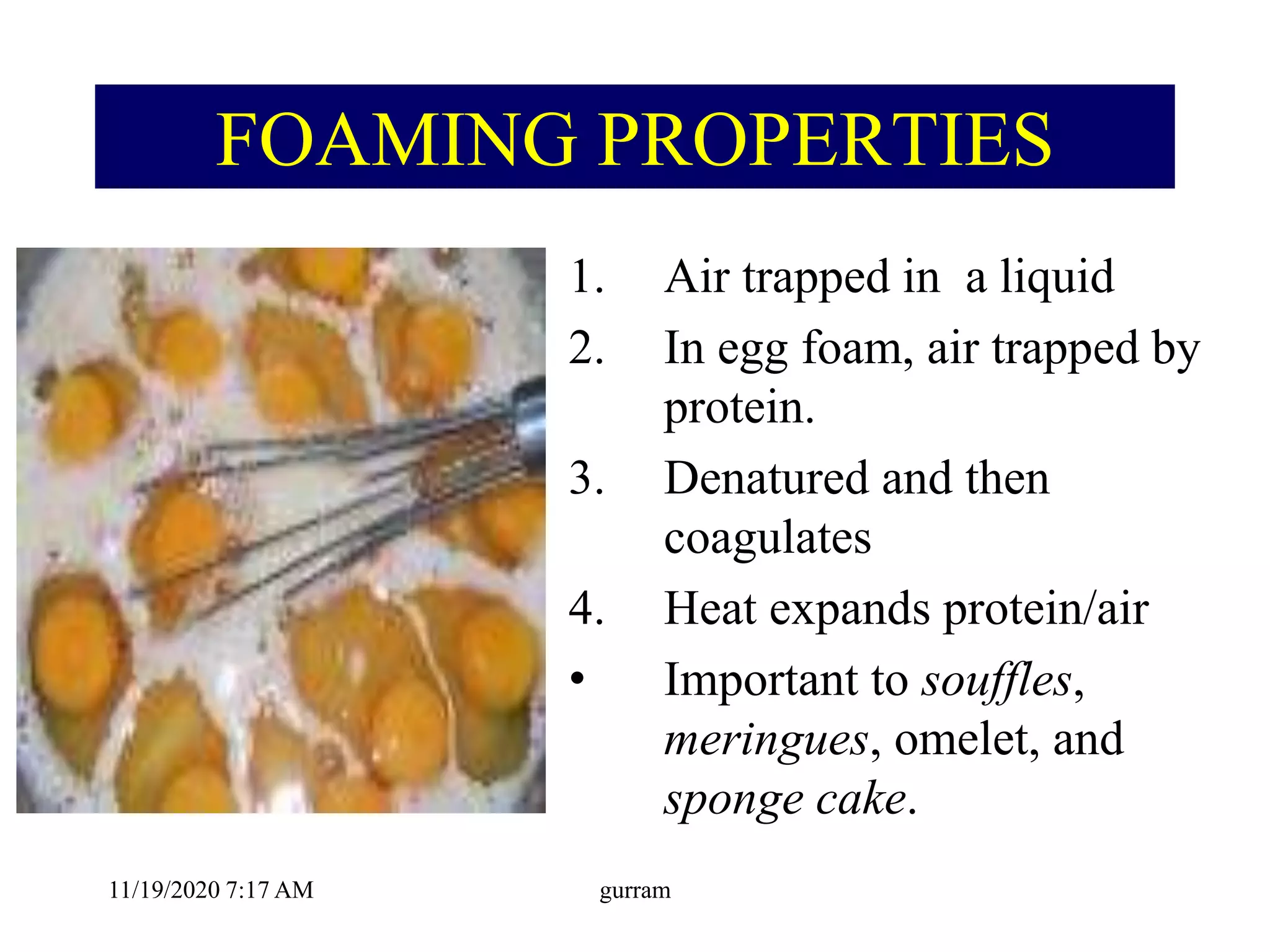 FOAMING PROPERTIES
1. Air trapped in a liquid
2. In egg foam, air trapped by
protein.
3. Denatured and then
coagulates
4. Heat expands protein/air
• Important to souffles,
meringues, omelet, and
sponge cake.
11/19/2020 7:17 AM gurram
 