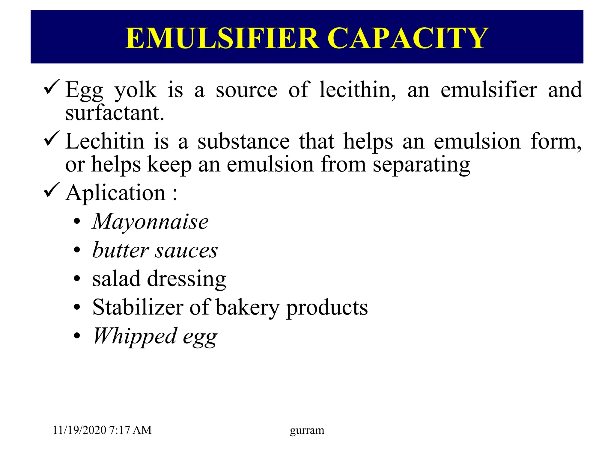 EMULSIFIER CAPACITY
 Egg yolk is a source of lecithin, an emulsifier and
surfactant.
 Lechitin is a substance that helps an emulsion form,
or helps keep an emulsion from separating
 Aplication :
• Mayonnaise
• butter sauces
• salad dressing
• Stabilizer of bakery products
• Whipped egg
11/19/2020 7:17 AM gurram
 