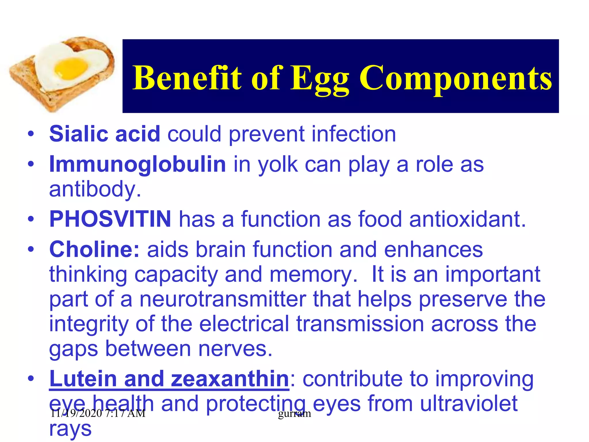 Benefit of Egg Components
• Sialic acid could prevent infection
• Immunoglobulin in yolk can play a role as
antibody.
• PHOSVITIN has a function as food antioxidant.
• Choline: aids brain function and enhances
thinking capacity and memory. It is an important
part of a neurotransmitter that helps preserve the
integrity of the electrical transmission across the
gaps between nerves.
• Lutein and zeaxanthin: contribute to improving
eye health and protecting eyes from ultraviolet
rays
11/19/2020 7:17 AM gurram
 