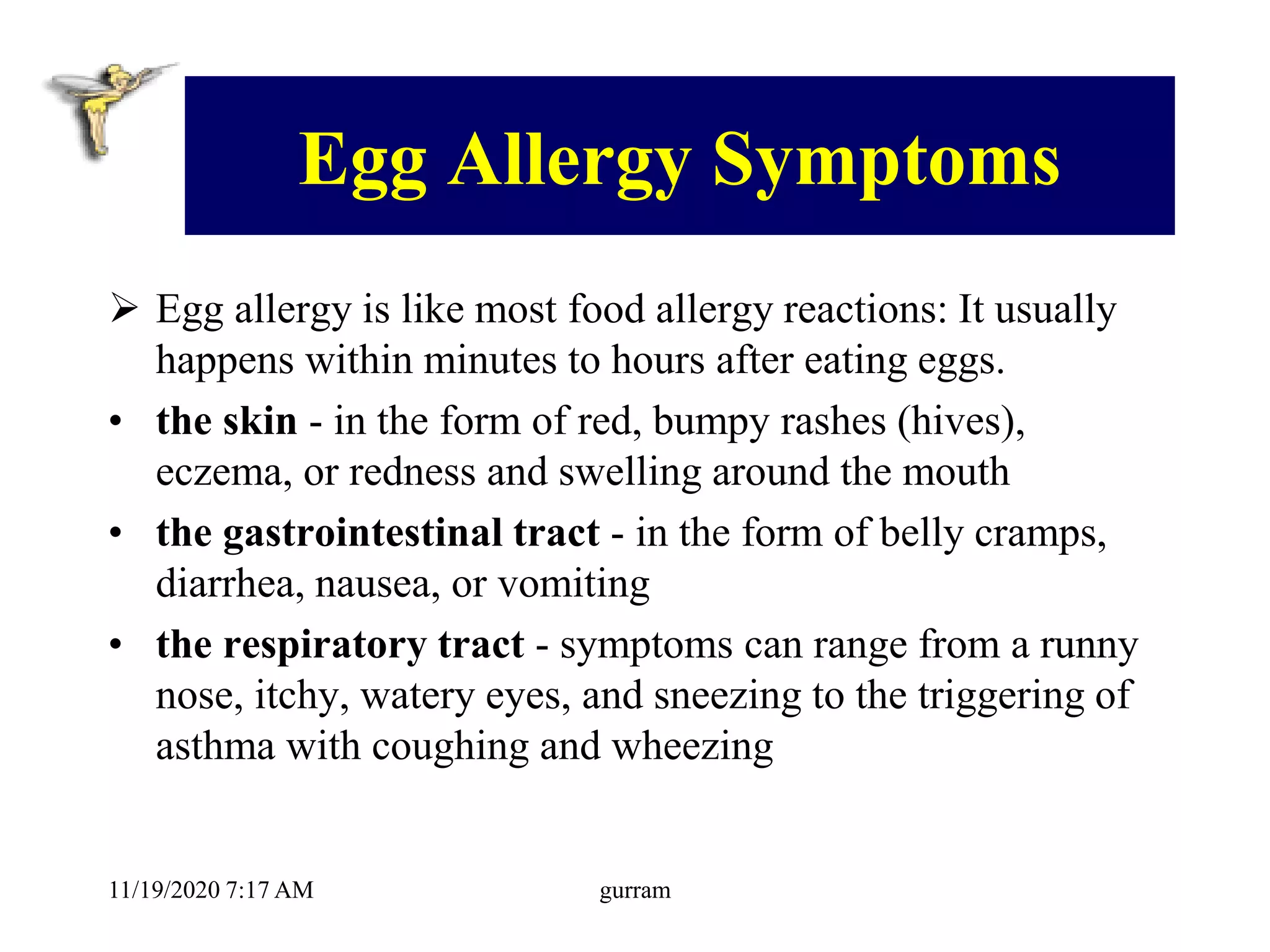 Egg Allergy Symptoms
 Egg allergy is like most food allergy reactions: It usually
happens within minutes to hours after eating eggs.
• the skin - in the form of red, bumpy rashes (hives),
eczema, or redness and swelling around the mouth
• the gastrointestinal tract - in the form of belly cramps,
diarrhea, nausea, or vomiting
• the respiratory tract - symptoms can range from a runny
nose, itchy, watery eyes, and sneezing to the triggering of
asthma with coughing and wheezing
11/19/2020 7:17 AM gurram
 
