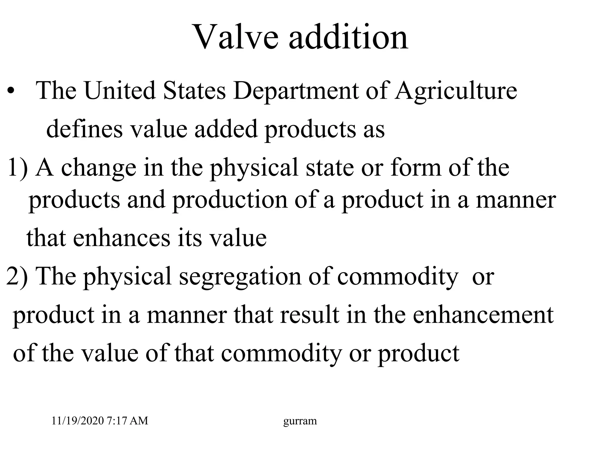 Valve addition
• The United States Department of Agriculture
defines value added products as
1) A change in the physical state or form of the
products and production of a product in a manner
that enhances its value
2) The physical segregation of commodity or
product in a manner that result in the enhancement
of the value of that commodity or product
11/19/2020 7:17 AM gurram
 