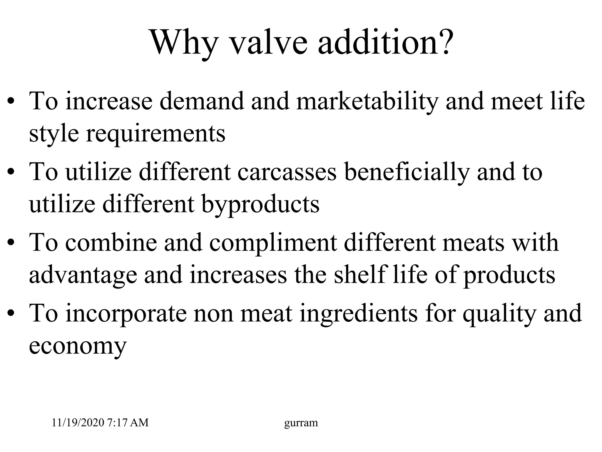 Why valve addition?
• To increase demand and marketability and meet life
style requirements
• To utilize different carcasses beneficially and to
utilize different byproducts
• To combine and compliment different meats with
advantage and increases the shelf life of products
• To incorporate non meat ingredients for quality and
economy
11/19/2020 7:17 AM gurram
 