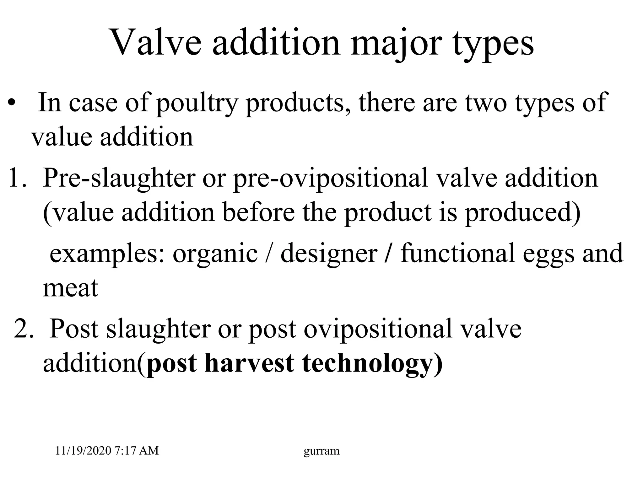 Valve addition major types
• In case of poultry products, there are two types of
value addition
1. Pre-slaughter or pre-ovipositional valve addition
(value addition before the product is produced)
examples: organic / designer / functional eggs and
meat
2. Post slaughter or post ovipositional valve
addition(post harvest technology)
11/19/2020 7:17 AM gurram
 