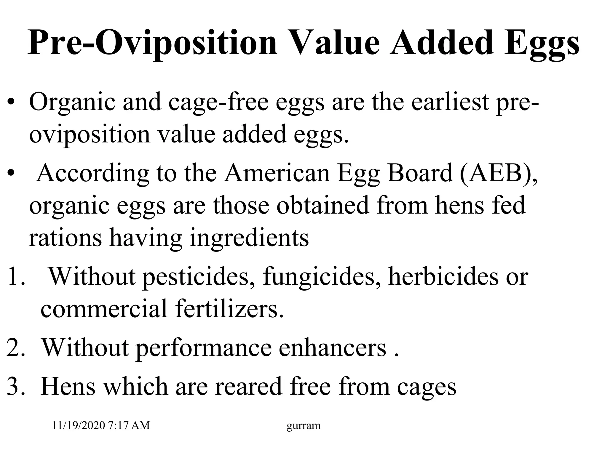 Pre-Oviposition Value Added Eggs
• Organic and cage-free eggs are the earliest pre-
oviposition value added eggs.
• According to the American Egg Board (AEB),
organic eggs are those obtained from hens fed
rations having ingredients
1. Without pesticides, fungicides, herbicides or
commercial fertilizers.
2. Without performance enhancers .
3. Hens which are reared free from cages
11/19/2020 7:17 AM gurram
 