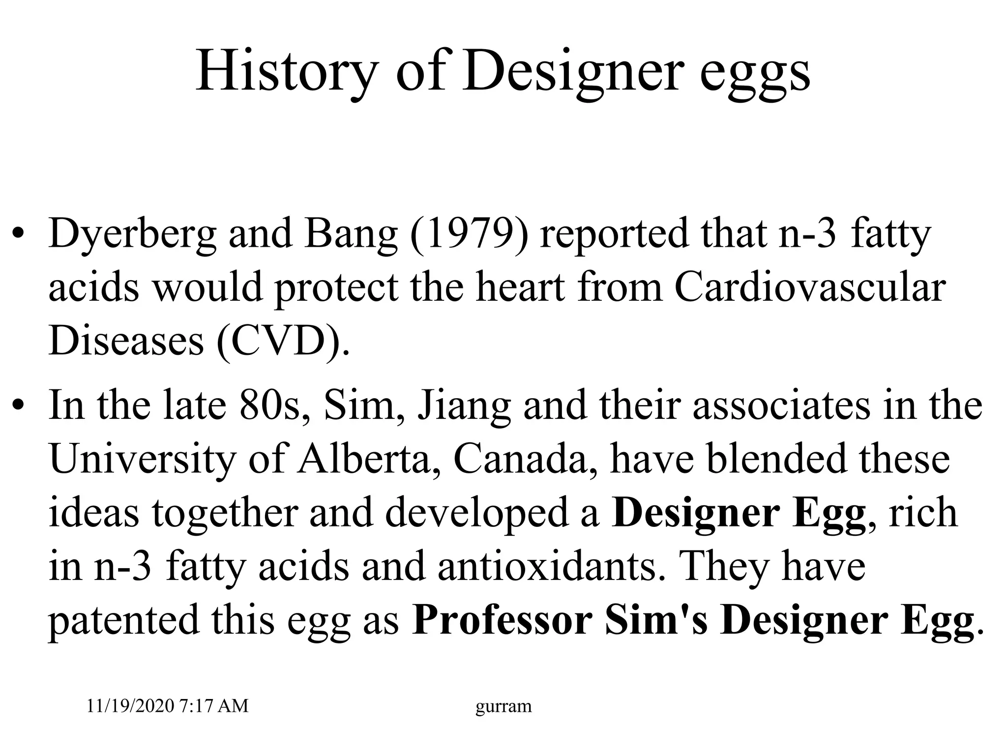 History of Designer eggs
• Dyerberg and Bang (1979) reported that n-3 fatty
acids would protect the heart from Cardiovascular
Diseases (CVD).
• In the late 80s, Sim, Jiang and their associates in the
University of Alberta, Canada, have blended these
ideas together and developed a Designer Egg, rich
in n-3 fatty acids and antioxidants. They have
patented this egg as Professor Sim's Designer Egg.
11/19/2020 7:17 AM gurram
 