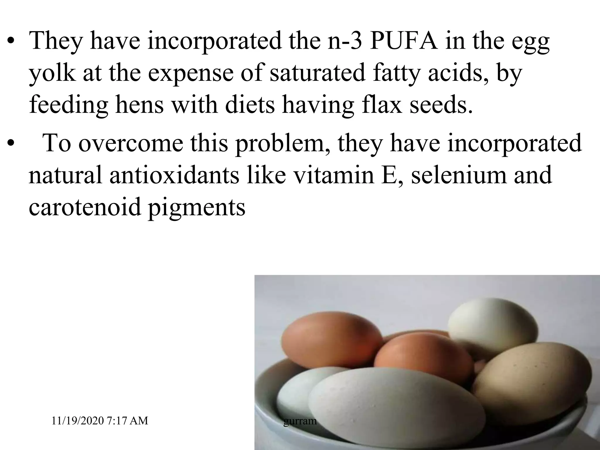 • They have incorporated the n-3 PUFA in the egg
yolk at the expense of saturated fatty acids, by
feeding hens with diets having flax seeds.
• To overcome this problem, they have incorporated
natural antioxidants like vitamin E, selenium and
carotenoid pigments
11/19/2020 7:17 AM gurram
 