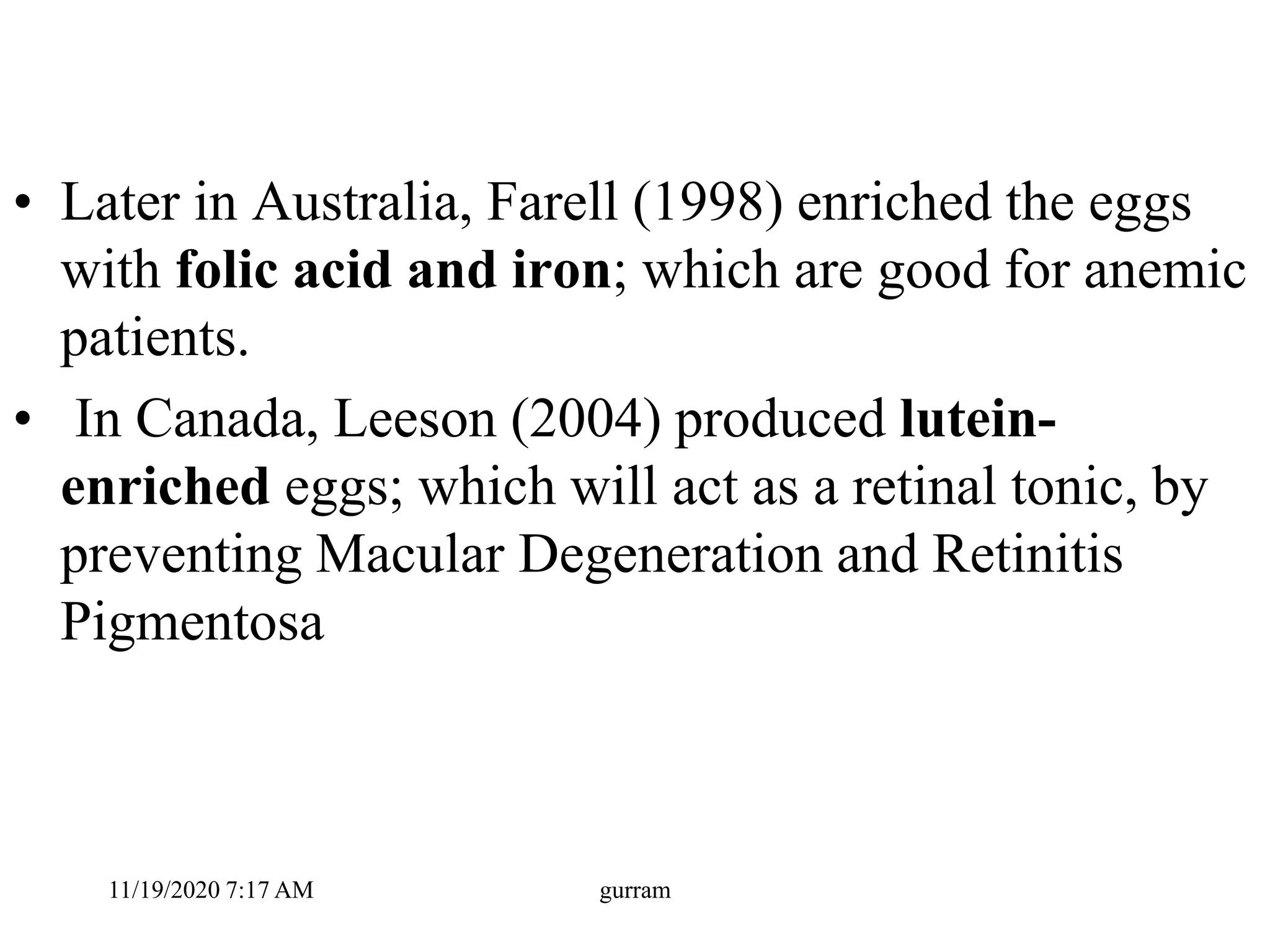 • Later in Australia, Farell (1998) enriched the eggs
with folic acid and iron; which are good for anemic
patients.
• In Canada, Leeson (2004) produced lutein-
enriched eggs; which will act as a retinal tonic, by
preventing Macular Degeneration and Retinitis
Pigmentosa
11/19/2020 7:17 AM gurram
 