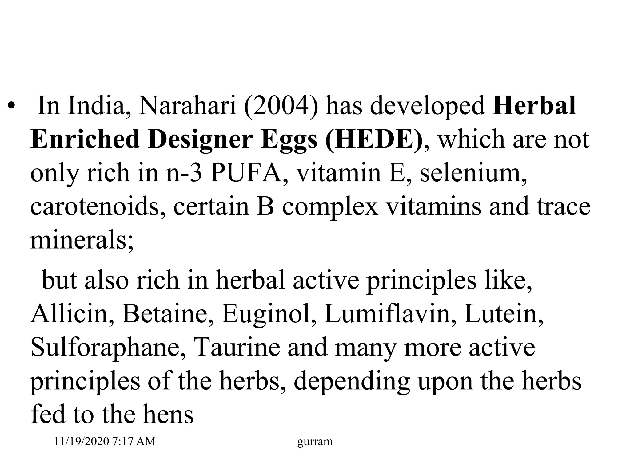 • In India, Narahari (2004) has developed Herbal
Enriched Designer Eggs (HEDE), which are not
only rich in n-3 PUFA, vitamin E, selenium,
carotenoids, certain B complex vitamins and trace
minerals;
but also rich in herbal active principles like,
Allicin, Betaine, Euginol, Lumiflavin, Lutein,
Sulforaphane, Taurine and many more active
principles of the herbs, depending upon the herbs
fed to the hens
11/19/2020 7:17 AM gurram
 