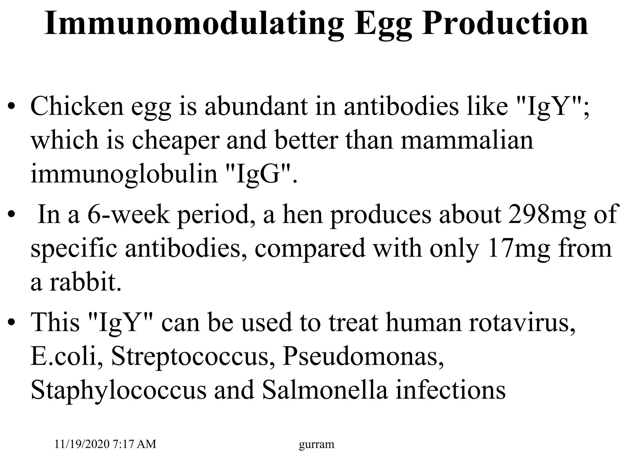 Immunomodulating Egg Production
• Chicken egg is abundant in antibodies like "IgY";
which is cheaper and better than mammalian
immunoglobulin "IgG".
• In a 6-week period, a hen produces about 298mg of
specific antibodies, compared with only 17mg from
a rabbit.
• This "IgY" can be used to treat human rotavirus,
E.coli, Streptococcus, Pseudomonas,
Staphylococcus and Salmonella infections
11/19/2020 7:17 AM gurram
 