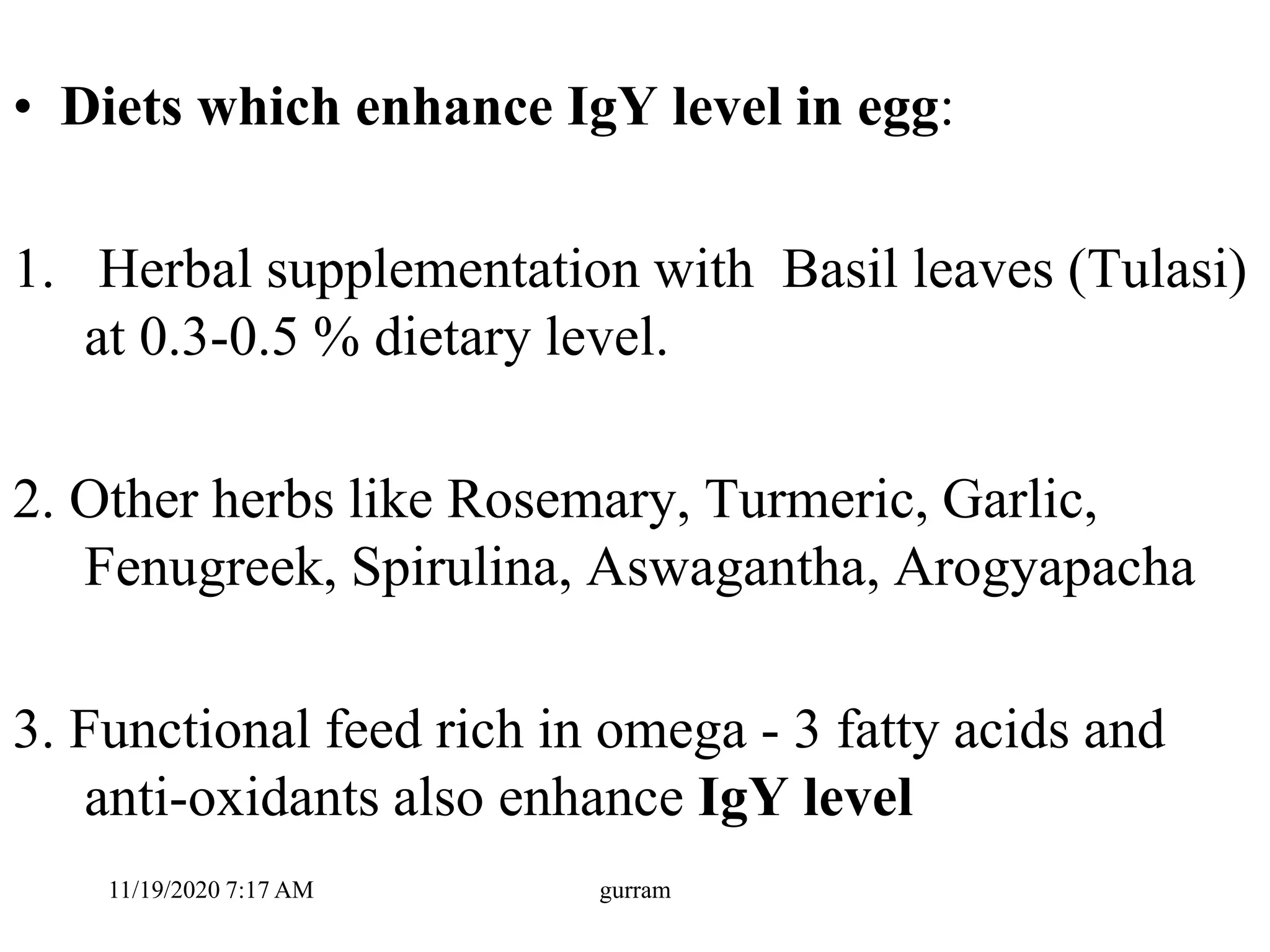 • Diets which enhance IgY level in egg:
1. Herbal supplementation with Basil leaves (Tulasi)
at 0.3-0.5 % dietary level.
2. Other herbs like Rosemary, Turmeric, Garlic,
Fenugreek, Spirulina, Aswagantha, Arogyapacha
3. Functional feed rich in omega - 3 fatty acids and
anti-oxidants also enhance IgY level
11/19/2020 7:17 AM gurram
 