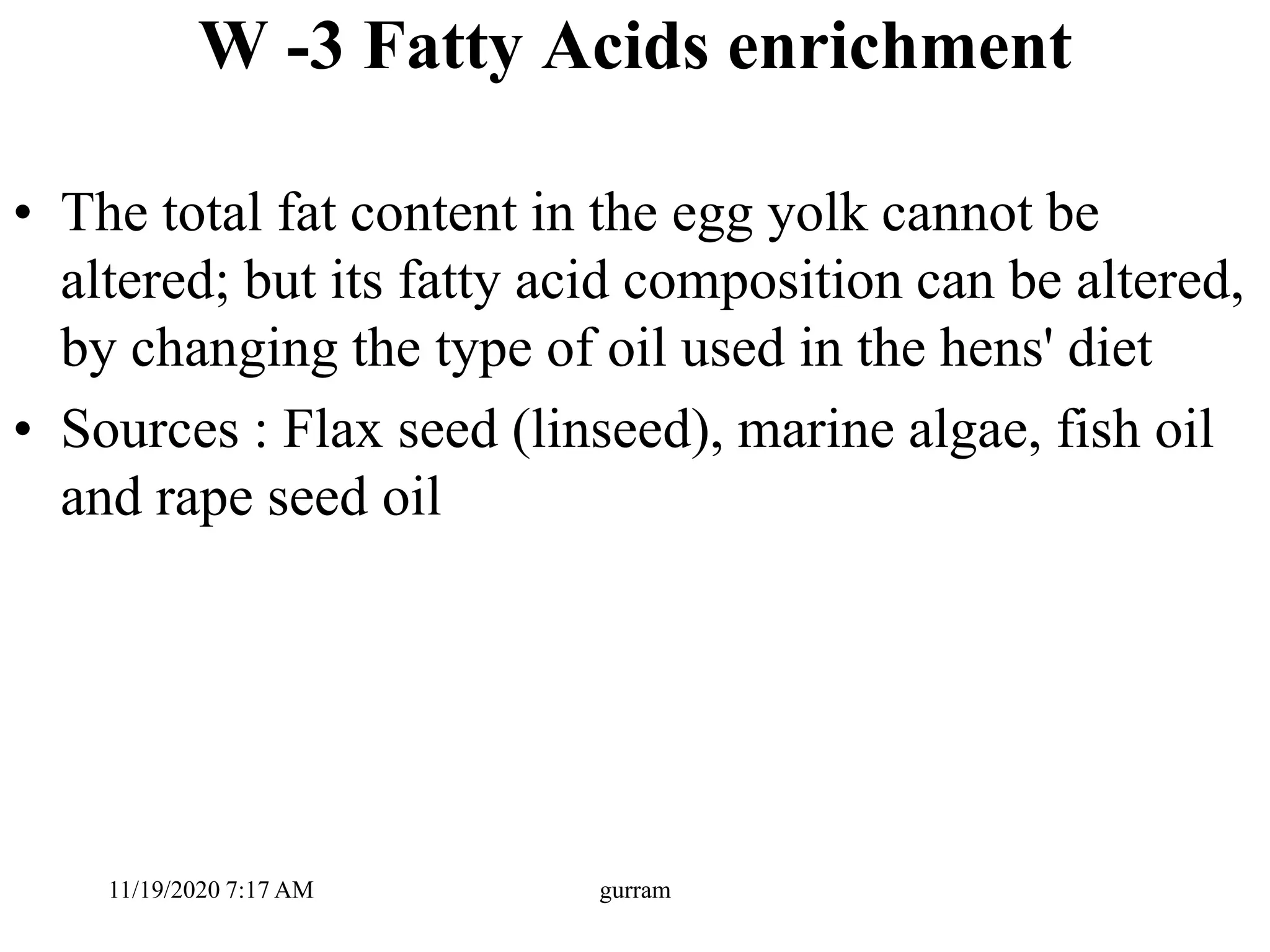 W -3 Fatty Acids enrichment
• The total fat content in the egg yolk cannot be
altered; but its fatty acid composition can be altered,
by changing the type of oil used in the hens' diet
• Sources : Flax seed (linseed), marine algae, fish oil
and rape seed oil
11/19/2020 7:17 AM gurram
 