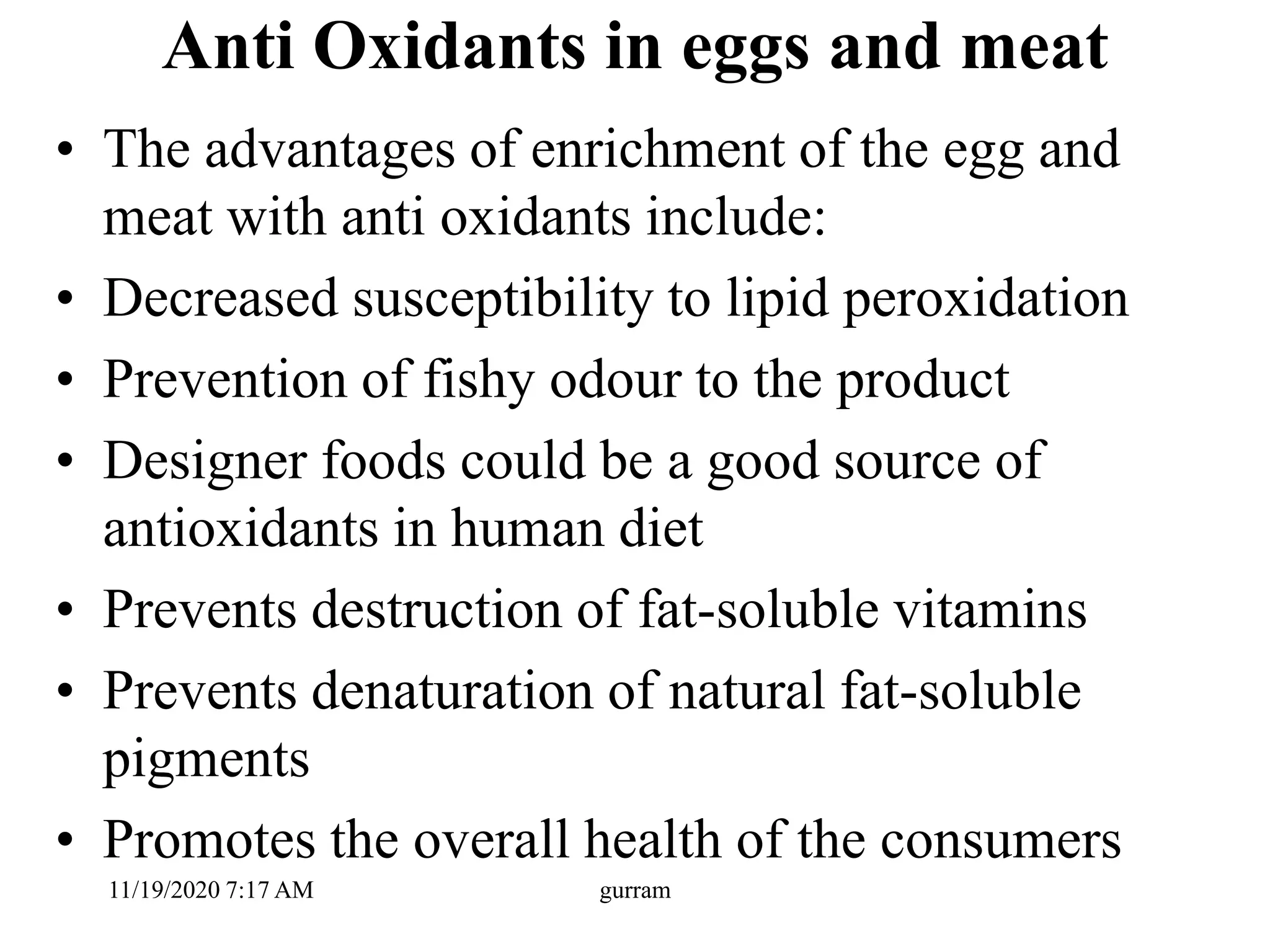 Anti Oxidants in eggs and meat
• The advantages of enrichment of the egg and
meat with anti oxidants include:
• Decreased susceptibility to lipid peroxidation
• Prevention of fishy odour to the product
• Designer foods could be a good source of
antioxidants in human diet
• Prevents destruction of fat-soluble vitamins
• Prevents denaturation of natural fat-soluble
pigments
• Promotes the overall health of the consumers
11/19/2020 7:17 AM gurram
 