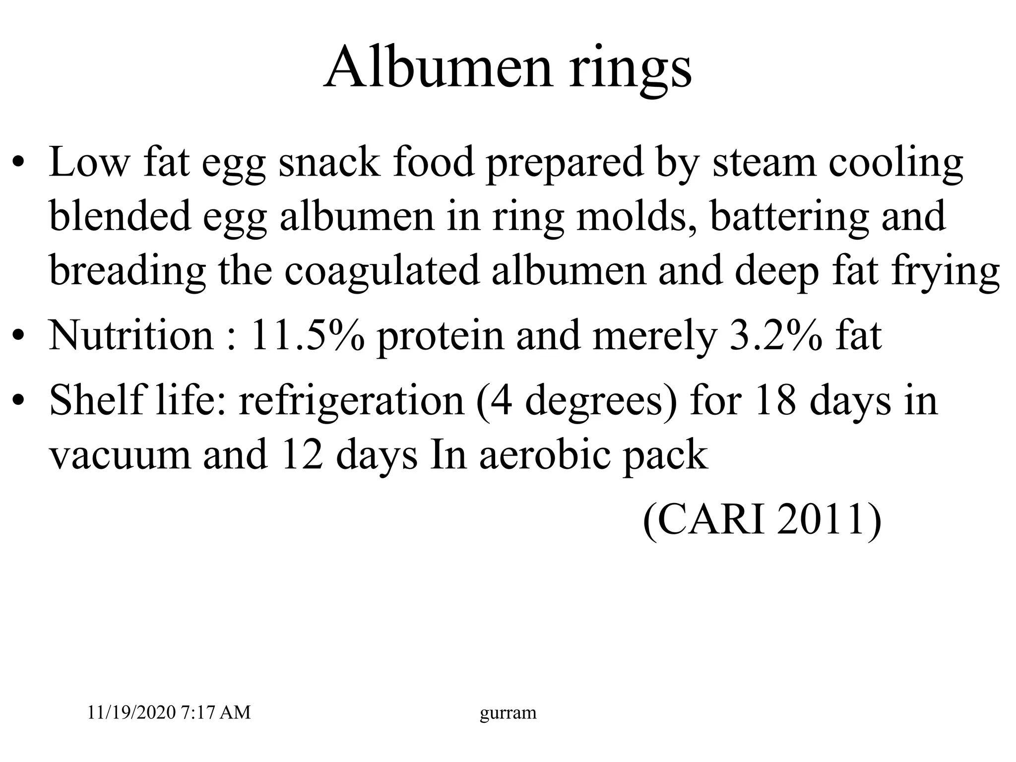 Albumen rings
• Low fat egg snack food prepared by steam cooling
blended egg albumen in ring molds, battering and
breading the coagulated albumen and deep fat frying
• Nutrition : 11.5% protein and merely 3.2% fat
• Shelf life: refrigeration (4 degrees) for 18 days in
vacuum and 12 days In aerobic pack
(CARI 2011)
11/19/2020 7:17 AM gurram
 