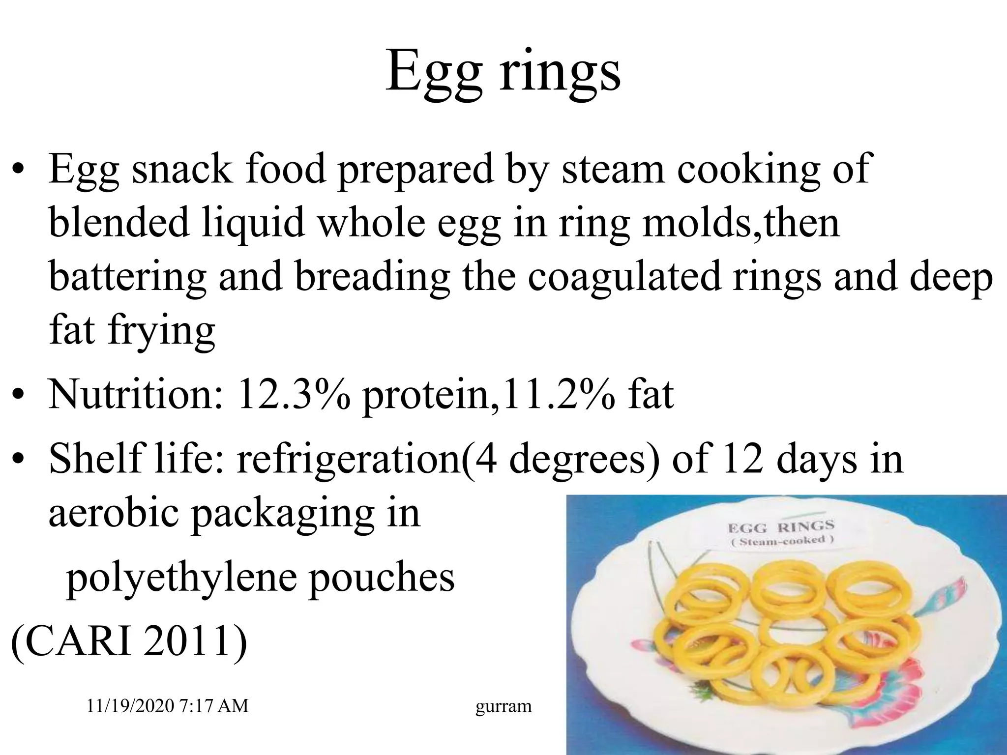Egg rings
• Egg snack food prepared by steam cooking of
blended liquid whole egg in ring molds,then
battering and breading the coagulated rings and deep
fat frying
• Nutrition: 12.3% protein,11.2% fat
• Shelf life: refrigeration(4 degrees) of 12 days in
aerobic packaging in
polyethylene pouches
(CARI 2011)
11/19/2020 7:17 AM gurram
 