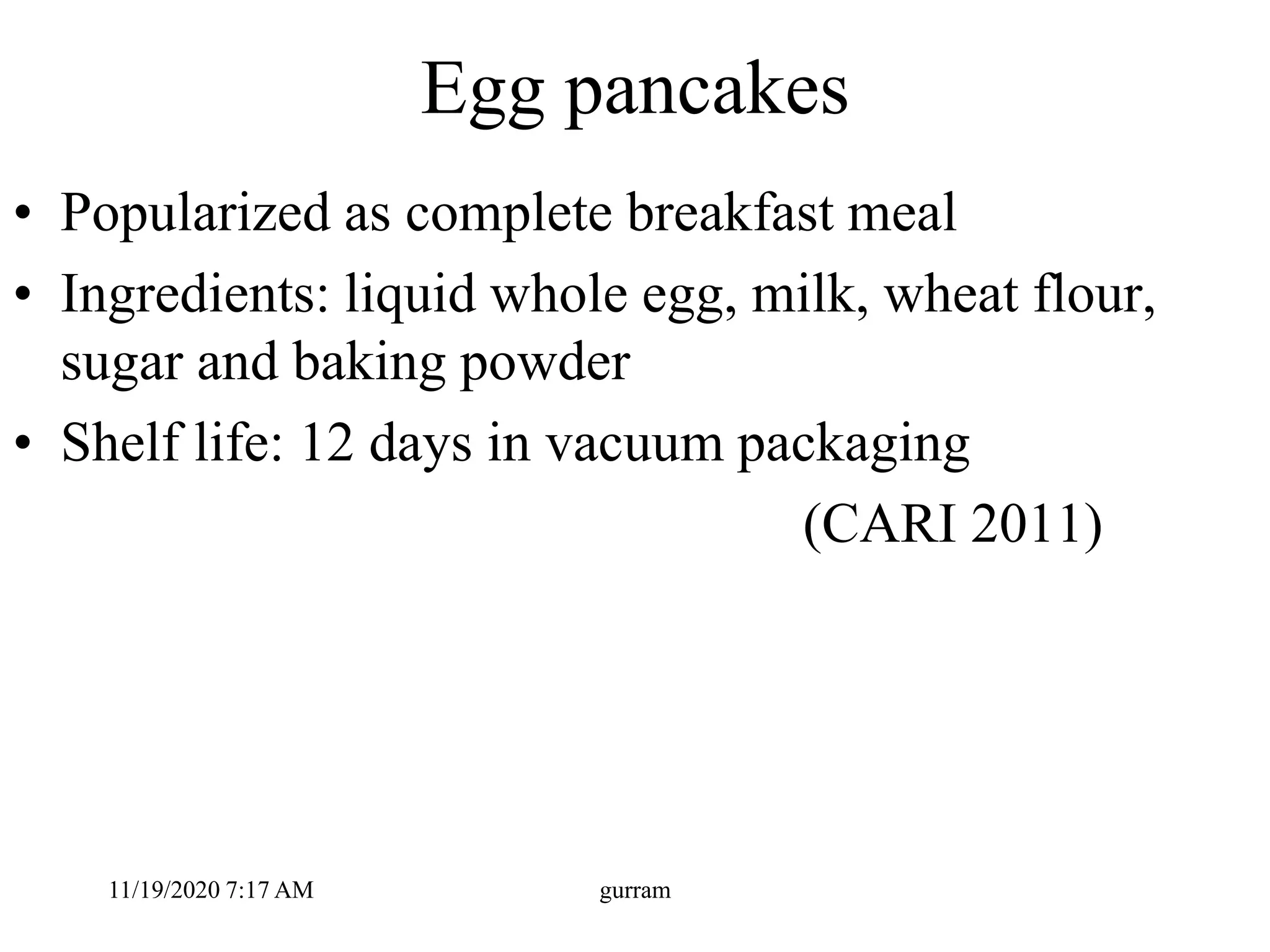 Egg pancakes
• Popularized as complete breakfast meal
• Ingredients: liquid whole egg, milk, wheat flour,
sugar and baking powder
• Shelf life: 12 days in vacuum packaging
(CARI 2011)
11/19/2020 7:17 AM gurram
 