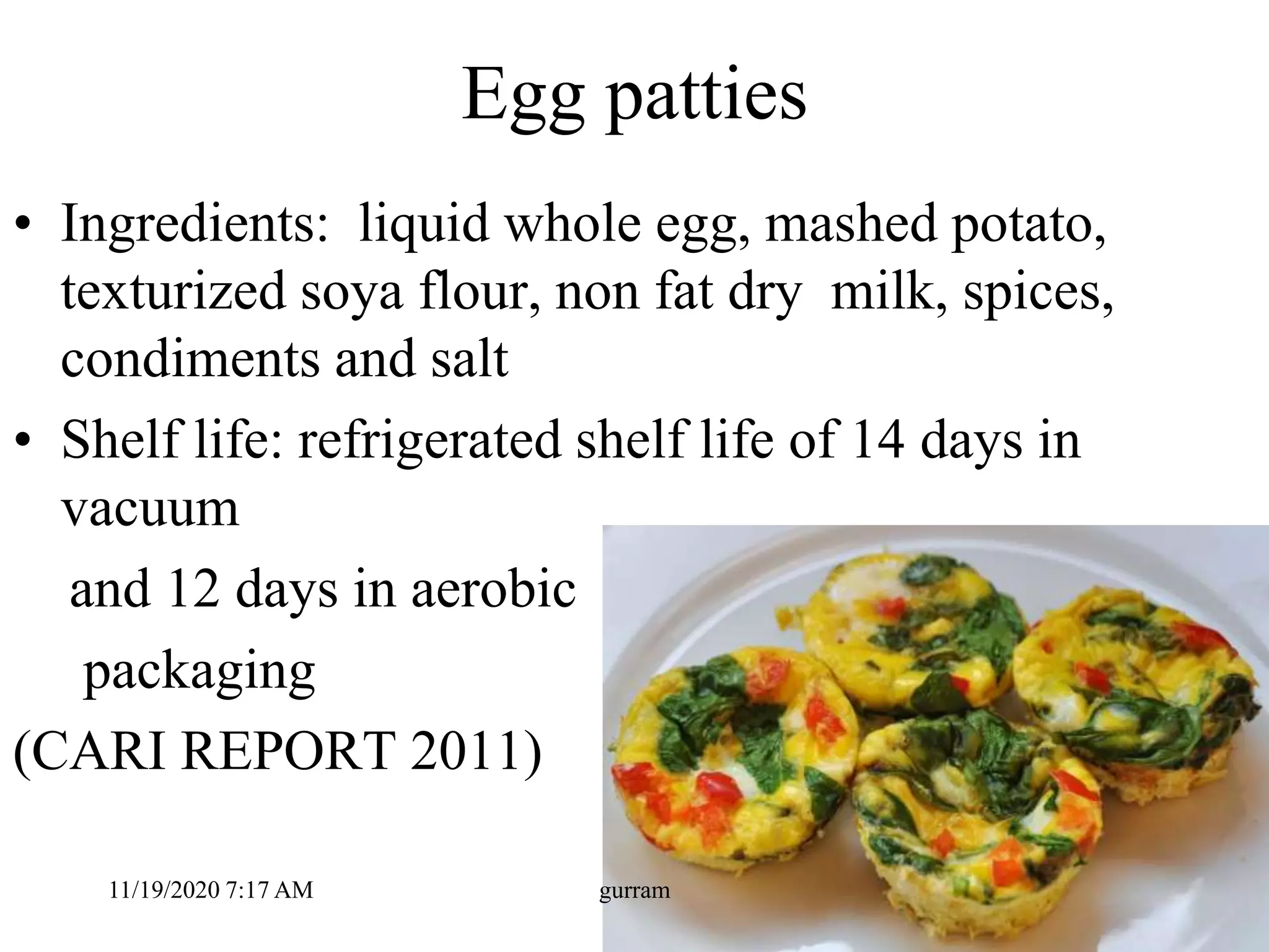 Egg patties
• Ingredients: liquid whole egg, mashed potato,
texturized soya flour, non fat dry milk, spices,
condiments and salt
• Shelf life: refrigerated shelf life of 14 days in
vacuum
and 12 days in aerobic
packaging
(CARI REPORT 2011)
11/19/2020 7:17 AM gurram
 