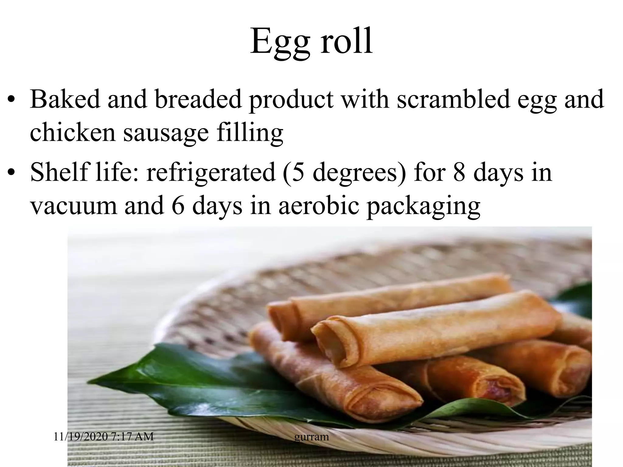Egg roll
• Baked and breaded product with scrambled egg and
chicken sausage filling
• Shelf life: refrigerated (5 degrees) for 8 days in
vacuum and 6 days in aerobic packaging
11/19/2020 7:17 AM gurram
 