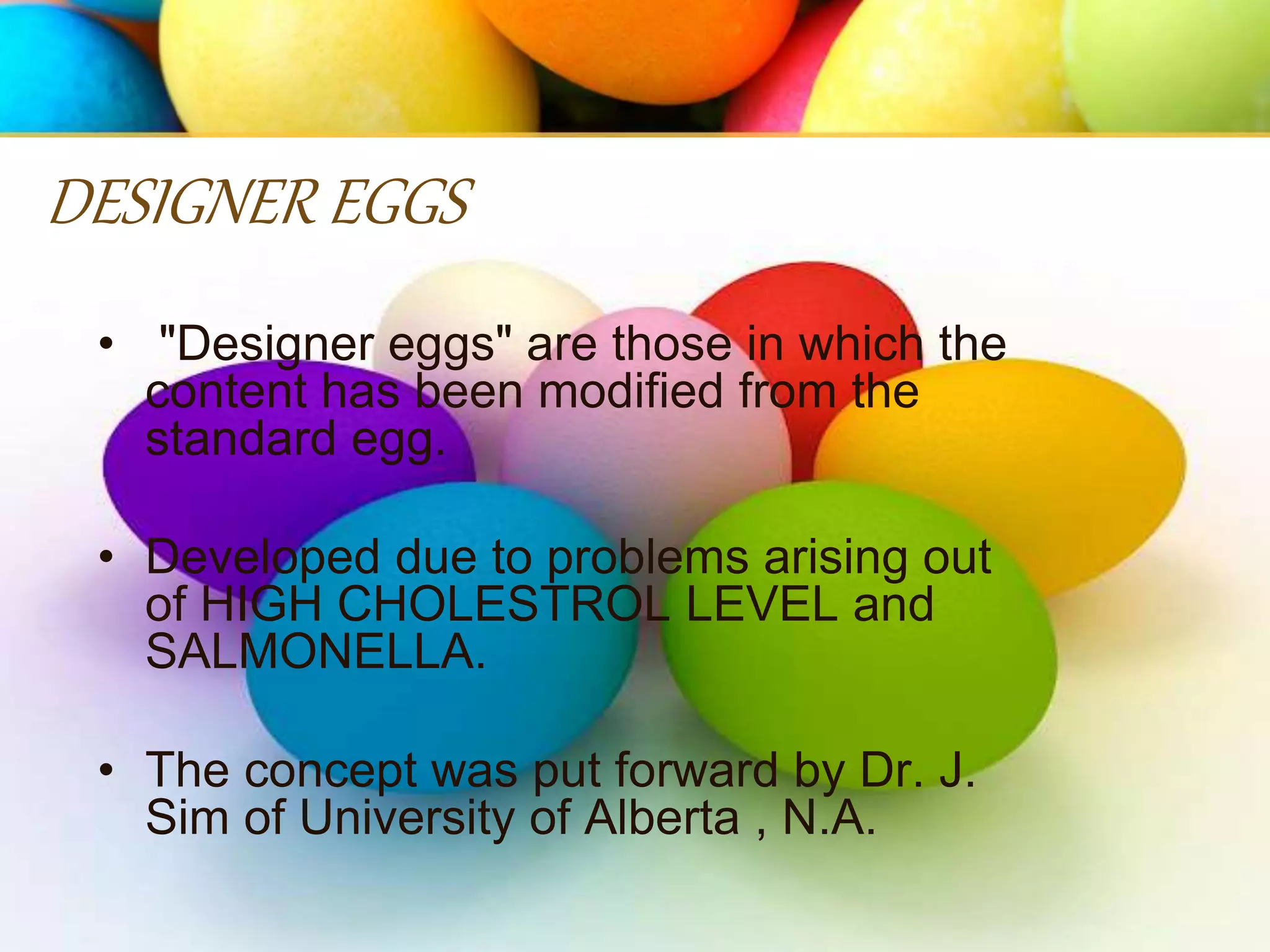 • "Designer eggs" are those in which the
content has been modified from the
standard egg.
• Developed due to problems arising out
of HIGH CHOLESTROL LEVEL and
SALMONELLA.
• The concept was put forward by Dr. J.
Sim of University of Alberta , N.A.
DESIGNER EGGS
 