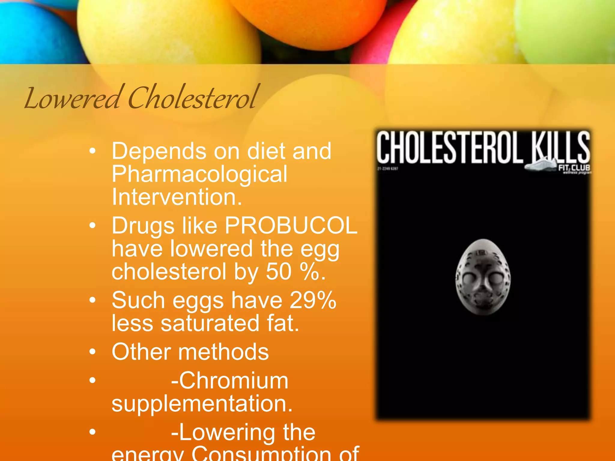Lowered Cholesterol
• Depends on diet and
Pharmacological
Intervention.
• Drugs like PROBUCOL
have lowered the egg
cholesterol by 50 %.
• Such eggs have 29%
less saturated fat.
• Other methods
• -Chromium
supplementation.
• -Lowering the
 