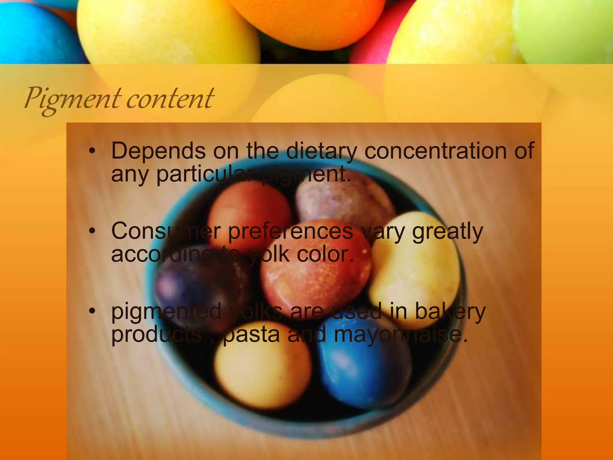 Pigment content
• Depends on the dietary concentration of
any particular pigment.
• Consumer preferences vary greatly
according to yolk color.
• pigmented yolks are used in bakery
products , pasta and mayonnaise.
 