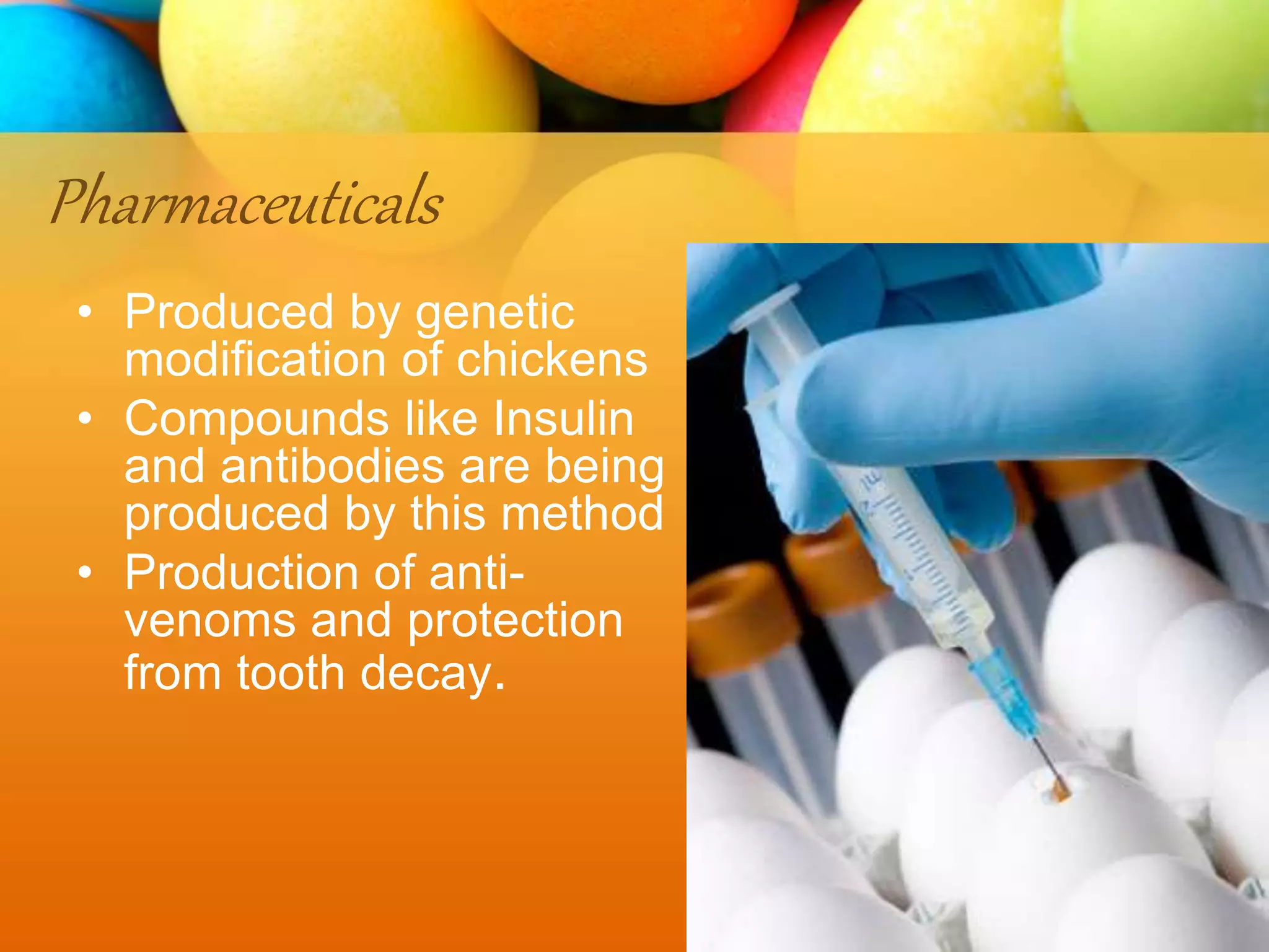 Pharmaceuticals
• Produced by genetic
modification of chickens
• Compounds like Insulin
and antibodies are being
produced by this method
• Production of anti-
venoms and protection
from tooth decay.
 