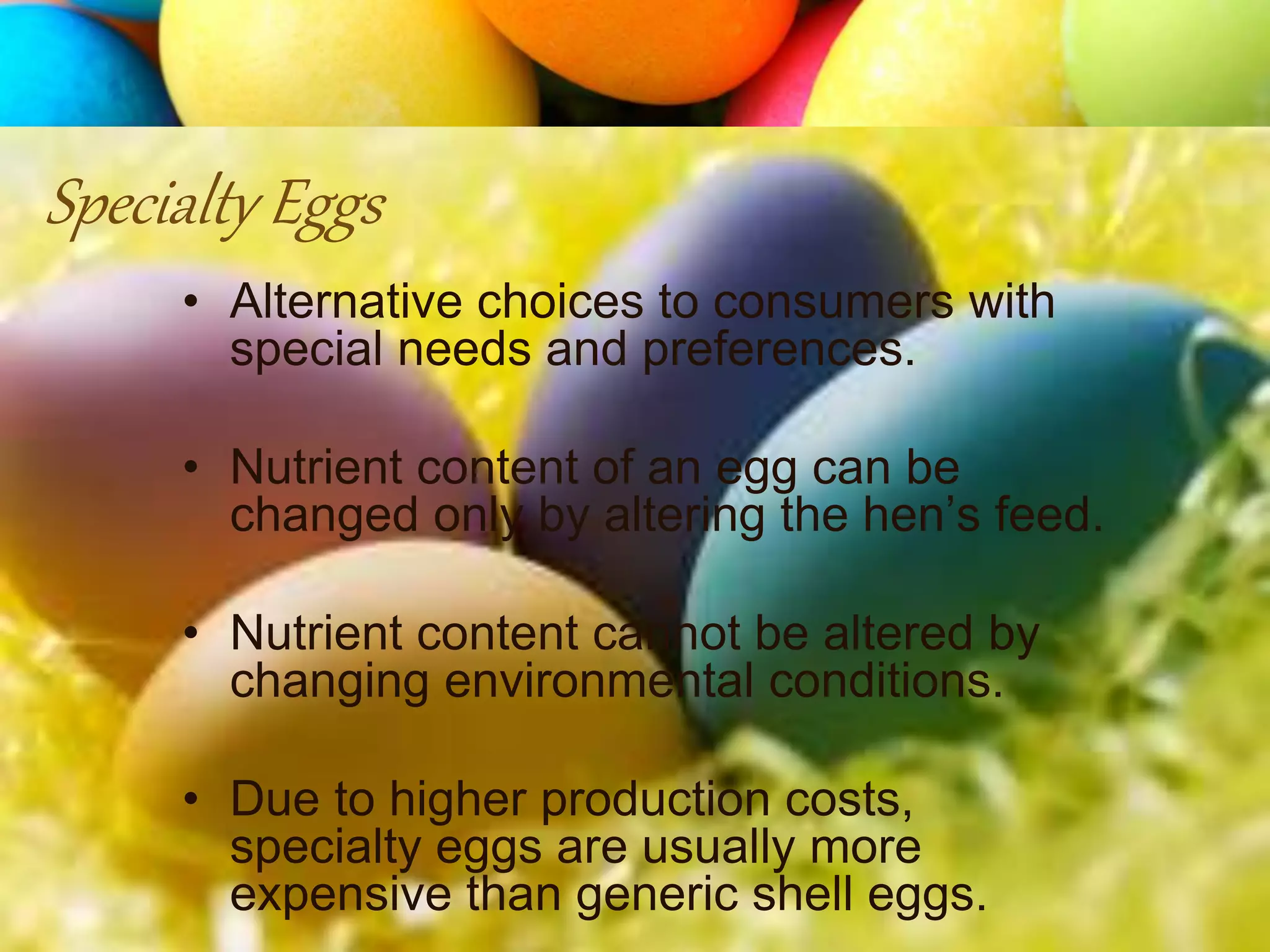 • Alternative choices to consumers with
special needs and preferences.
• Nutrient content of an egg can be
changed only by altering the hen’s feed.
• Nutrient content cannot be altered by
changing environmental conditions.
• Due to higher production costs,
specialty eggs are usually more
expensive than generic shell eggs.
Specialty Eggs
 