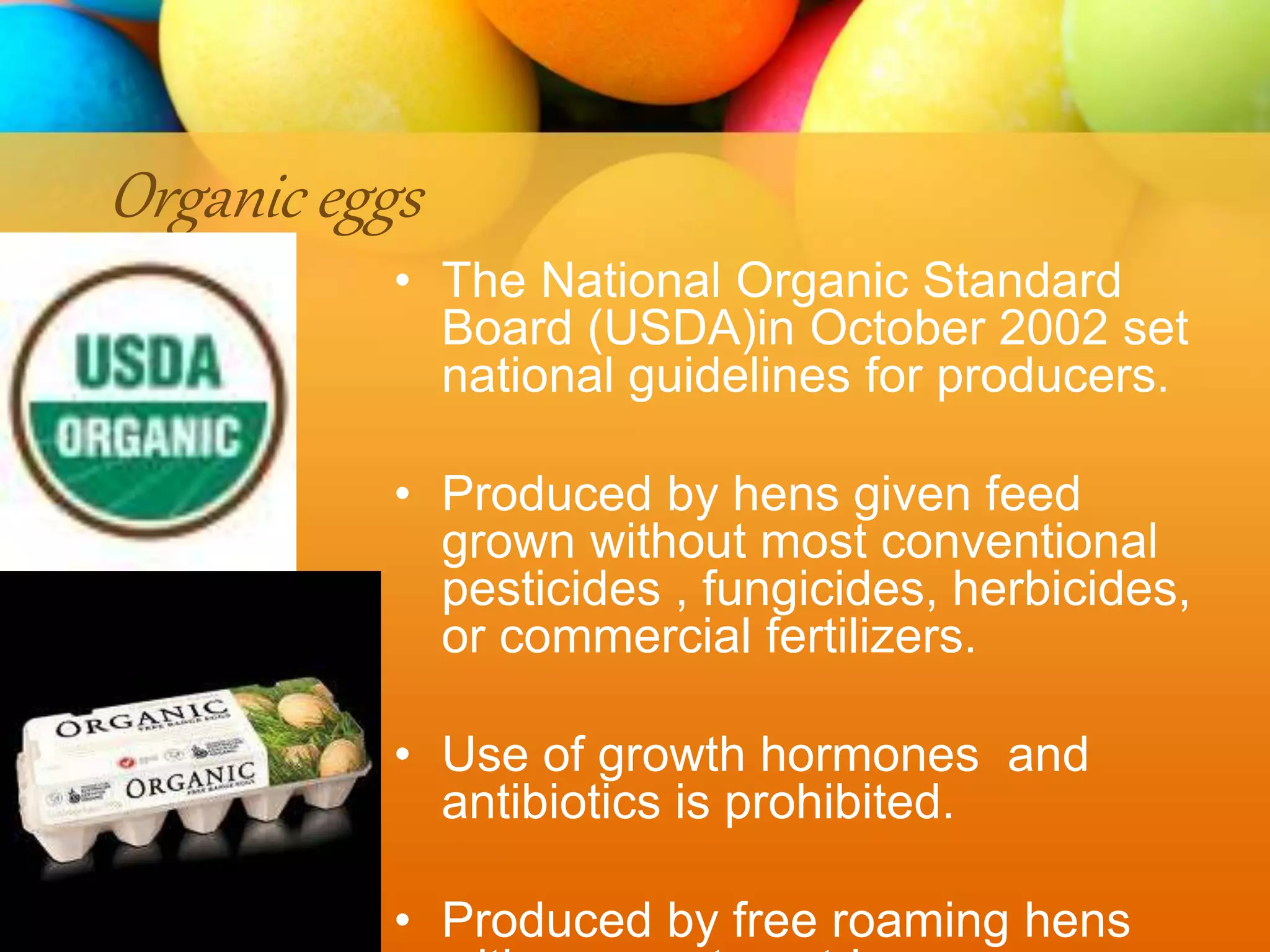 Organic eggs
• The National Organic Standard
Board (USDA)in October 2002 set
national guidelines for producers.
• Produced by hens given feed
grown without most conventional
pesticides , fungicides, herbicides,
or commercial fertilizers.
• Use of growth hormones and
antibiotics is prohibited.
• Produced by free roaming hens
 